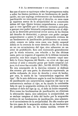 4 21. LA REPROCHABILIDAD Y SUS ELEMENTOS 179
Sea que el autor se equivoque sobre los presupuestos reales
a sobre los límites jurídicos de un fundamento de justifi-
cación, sea que suponga erróneamente un fundamento de
justificación no reconocido por el derecho, en estos casos
se equivoca acerca de la antijuricidad de su concreción
dolosa del tipo. Quien lesiona corporalmente a otro por-
que se cree agredido por él (defensa necesaria putativa),
o porque cree poder lesionarlo corporalmente con el obje-
to de su detención provisional (error acerca de los límites
del derecho de detención), o porque cree poder castigar
corporalmente a quien le ofende (aceptación errónea de
un fundamento de justificación jurídicamente no recono-
cido), comete en todos estos casos una lesión corporal
dolosa en la creencia de tener derecho a ella. Él no actúa
en un no conocimiento del tipo, sino solamente en un
error de prohibición. Esto está reconocido generalmente
por la teoría reinante, con relación a los dos últimos
casos, pero 110 respecto al supuesto de la defensa necesaria
putativa; más bien acepta la teoría reinante -aquí tarn-
bién lrr Corte Suprema del Reich- un error de tipo que
exclziye el dolo y resuelve penar por lesión corporal cul-
posa, si el error fue evitable (RG., 54-199: 63-219; 72-302).
En esta concepción de la doctrina reinante se deslizan
dos errores: por una parte, la alternativa equivocada, ya
arriba rechazada, de error de derecho y error de hecho;
por otra, la teoría de las "características negativas del
tipo". De la tesis deficiente según la cual los fundamentos
de justificación son características negativas del tipo y su
concurrencia excluye el tipo, se ha sacado la conclusión
falsa de que la aceptación errónea de la defensa necesaria
excluye el dolo del tipo (p. ej., el dolo de lesión corporal).
Pero como los fundamentos de justificación no eliminan
la adecuación típica, sino solamente la antijuricidad, no
se excluye tampoco el dolo del hecho por la aceptación
errónea de un fundamento de justificación, sino solamen-
te el conocimiento de la antijuricidad. De ello resulta que
los tres casos de la aceptación errónea de un fundamento
de justificación son, en la misma medida, errores d e
 