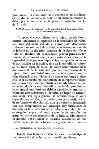 prohibición: el error inevitable excluye la culpabilidad,
el evitable la atenúa a medida de su disculpabilidad; se
debe, por tanto, atenuar la pena de acuerdo con los
51 y 44.
B. El elemento de voluntad en la reprochabilidad ( L a exigibilidad
de la obediencia jurídica)
Tampoco el conocimiento de lo injusto puede funda-
mentar totalmente el reproche de la formación de volun-
tad, sino solamente cuando el autor pudo determinar
realmente su voluntad de acuerdo con la comprensión de
lo injusto en la situación concreta de la decisión. No se
trata, en absoluto, de la capacidad general para una for-
mación de voluntad adecuada al sentido, es decir de la
capacidad de imputación, que existe independientemente
de la situación de la acción, sino de la posibilidad concre-
ta del autor capaz de culpa, de poder determinarse en la
decisión real de la voluntad por la comprensión de lo
injusto. Esta posibilidad concreta de una autodetermina-
ción adecuada al sentido para un actuar conforme al dere-
cho, es el elemento más importante de la reprochabilidad,
al cual los elementos intelectuales están subordinados, pues
el contenido de la reprochabilidad se funda, precisamen-
te, en que el autor hubiera debido y podido determinar su
voluntad adeczcadamente al derecho, en lugar de antijurí-
dicamente. Por regla general, el derecho exige al autor
capaz de imputación, que puede conocer la antijuricidad
de su formación de voluntad, que la determine de acuerdo
con esta comprensión. Sin embargo, hay situaciones de
decisión en las cuales un actuar adecuado al derecho no
es exigido tampoco al autor capaz de imputación que
actúa en pleno conocimiento de lo injusto. Ciertamente,
el derecho debe limitar al máximo situaciones de esta
índole en interés de la fuerza de vigencia de sus normas.
Donde más lejos va el derecho es en la disculpa de
una formación de voluntad antijurídica-no dolosa.
 
