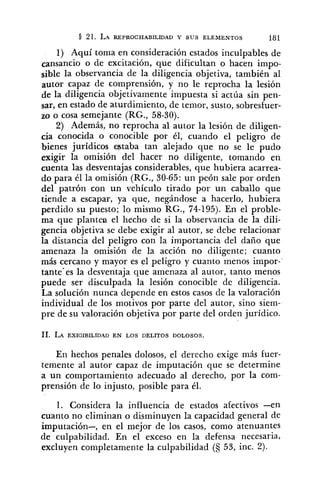 1) Aquí toma en consideración estados inculpables de
cansancio o de excitación, que dificultan o hacen impo-
sible la observancia de la diligencia objetiva, también al
autor capaz de comprensión, y no le reprocha la lesión
de la diligencia objetivamente impuesta si actúa sin pen-
sar, en estado de aturdimiento, de temor, susto, sobresfuer-
zo o cosa semejante (RG., 58-30).
2) Además, no reprocha al autor la lesión de diligen-
cia conocida o conocible por él, cuando el peligro de
bienes jurídicos staba tan alejado que no se le pudo
exigir la omisión del hacer no diligente, tomando en
cuenta las desventajas considerables, que hubiera acarrea-
do para él la omisión (RG., 30-65: un peón sale por orden
del patrón con un vehículo tirado por un caballo que
tiende a escapar, ya que, negándose a hacerlo, hubiera
perdido su puesto; lo mismo RG., 74-195). En el proble-
ma que plantea el hecho de si la observancia de la dili-
gencia objetiva se debe exigir al autor, se debe relacionar
la distancia del peligro con la importancia del daño que
amenaza la omisión de la acción no diligente; cuanto
más cercano y mayor es el peligro y cuanto menos impor-
tante'es la desventaja que amenaza al autor, tanto menos
puede ser disculpada la lesión conocible de diligencia.
La solución nunca depende en estos casos de la valoración
individual de los motivos por parte del autor, sino siem-
pre de su valoración objetiva por parte del orden jurídico.
En hechos penales dolosos, el derecho exige más fuer-
temente al autor capaz de imputación que se determine
a un comportamiento adecuado al derecho, por la com-
prensión de lo injusto, posible para él.
1. Considera la influencia de estados afectivos - e n
cuanto no eliminan o disminuyen la capacidad general de
imputación-, en el mejor de los casos, como atenuantes
de culpabilidad. En el exceso en la defensa necesaria,
excluyen completamente la culpabilidad (5 53, inc. 2).
 