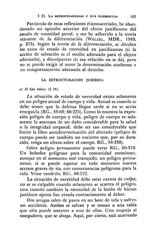 21. LA REPROCHABILIDAD Y SUS ELEMENTOS 183
Partiendo de estas reflexiones éticomateriales, he aban-
donado mi opinión anterior del efecto justificante del
estado de necesidad penal, y me he adherido a la teoría
reinante de la diferenciación (WELZEL,MDR., 1949,
p. 375). Según la teoria de la diferenciación, se dividen
los casos de estado de necesidad en justificantes (si la
acción de salvación es el medio adecuado para el objeto
adecuado), y disculpantes (si esa relación no se da), pero
no se puede exigir al autor la determinación conforme a
liil comportamiento adecuado al derecho.
LA ESTRUCTURACION JURfDICA
a) El tipo básico (S 54).
La situación de estado de necesidad existe solamente
en un peligro actual de cuerpo y vida. Actual es cuando su
debe temer que la defensa llegue tarde si no se actíia
enseguida (RG., 59-69;66-225). Como lo muestra la expre-
sión peligro de cuerpo y vida, peligro de cuerpo es sola-
niente la amenaza de un daño considerable para la salud
o la integridad corporal; debe ser tan considerable que
limite la libre autodeterminación del afectado (peligro de
cuerpo puede ser también un encierro que, por su dura-
ción, tenga un efecto sobre el cuerpo. RG., 54-338).
Sobre peligro permanente puede verse RG., 60-318.
Un bebedor peligroso para la comunidad constituye,
aunque en el momento este tranquilo, un peligro perrua-
nente, si se puede esperar en todo momento nuevos
accesos graves de ira, con consecuencias peligrosas para la
vida. Véase también, RG., 66-222.
La situación de necesidad debe estar exenta de culpa;
no se es culpable cuando solamente se acarrea el peligro,
sino cuando también la necesidad de la lesión de bienes
jurídicos ajenos fue creada contrariamente al deber.
Dos amigos salen de paseo en un bote de vela y sufren
un accidente. Ambos se salvan y se toman a una tabla
que sólo puede sostener a uno de ellos. Uno empuja al
compañero, que se ahoga. Aquí, por cierto, está acarreado
 