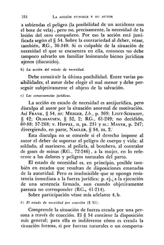 a sabiendas el peligro (la posibilidad de un accidente con
el bote de vela), pero no, precisamente, la necesidad de la
lesión del otro compañero. Por eso la acción está justi-
ficada según el 54. Sobre la contrariedad al deber, véase,
también, KG., 36-340. Si es culpable de la situación de
necesidad el que se encuentra en ella, entonces no debe
tampoco salvarlo un familiar lesionando bienes jurídicos
ajenos (discutido).
b ) La accidn del estado de necesidad.
Debe constituír la última posibilidad. Entre varias po-
sibilidades, el autor debe elegir el mal menor y debe per-
seguir subjetivamente el objeto de la salvación.
c ) Las consecuencias juridicas.
La acción en estado de necesidad es antijurídica, pero
disculpa al autor por la situación anormal de motivación.
-4sí FRANK,5 54, 111; MEZGER,Lb., p. 369; LISZT-SCHMIDT,
42; OLSHAUSEN,52, 2; RG., 61-249; no decidido,
60-88; 57-268; v. HIPPEL,11, ps. 231 y SS.;MAYER,p. 247;
divergiendo, en parte, NAGLER,3 54, 111,2.'
Esta disculpa no se concede si el derecho impone al
autor el deber de soportar el peligro de cuerpo y vida: al
soldado, al marinero, al policía, al bombero, al contralor
de gases de minas (RG., 72-246), a la mujer, en lo refe-
rente a los dolores y peligros normales del parto.
El estado de necesidad es, en principio, posible tam-
bién en estados que resultan de disposiciones emanadas
de la autoridad. Pero es inadmisible que se oponga resis-
tencia inmediata a la fuerza jurídica; p. ej.;-a la ejecución
de una sentencia firmada, aun cuando objetivamente
parezca no corresponder (RG, 41-214).
Sobre participación véase más adelante 4, b.
d ) El estado de necesidad por coacción (S 5 2 ) .
Comprende la situación de fuerza creada por una per-
sona a través de coacción. El 6 54 contiene la disposición
más general; para ella es iniiferente cómo es creada la
situación forzosa, si por fuerzas naturales o un comporta-
 