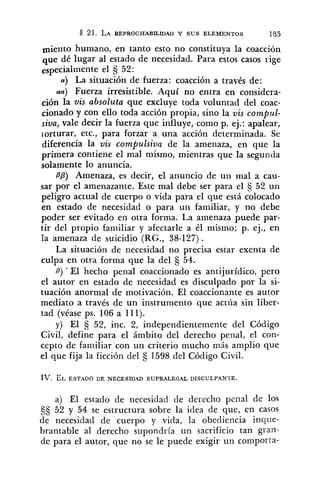 miento humano, en tanto esto no constituya la coacción
que dé lugar al estado de necesidad. Para estos casos rige
especialmente el 52:
a) La situación de fuerza: coacción a través de:
aa) Fuerza irresistible. Aquí no entra en considera-
ción la vis absoluta que excluye toda voluntad del coac-
cionado y con ello toda acción propia, sino la vis compul-
siva, vale decir la fuerza que influye, como p. ej.: apalear,
torturar, etc., para forzar a una acción determinada. Se
diferencia la vis compulsiva de la amenaza, en que la
primera contiene el mal mismo, mientras que la segunda
solamente lo anuncia.
PP) Amenaza, es decir, el anuncio de un mal a cau-
sar por el amenazante. Este mal debe ser para el S 52 un
peligro actual de cuerpo o vida para el que está colocado
en estado de necesidad o para un familiar, y no debe
poder ser evitado en otra forma. La amenaza puede par-
tir del propio familiar y afectarle a él mismo; p. ej., en
la amenaza de suicidio (RG., 38-127).
La situación de necesidad no precisa estar exenta de
culpa en otra forma que la del 54.
B) ' El hecho penal coaccionado es antijurídico, pero
el autor en estado de necesidad es disculpado por la si-
tuación anormal de motivación. El coaccionante es autor
mediato a través de un instrumento que actúa sin liber-
tad (véase ps. 106 a 111).
y) El 52, inc. 2, independientemente del Código
Civil, define para el ámbito del derecho penal, el con-
cepto de familiar con un criterio mucho más amplio que
el que fija la ficción del 1598 del Código Civil.
IV. EL ESTADO DE NECESIDAD SUPRALEGAL DISCULPANTE.
a) El estado de necesidad de del-echo pella1 de los
9s 52 y 54 se estructura sobre la idea de que, en casos
de necesidad de cuerpo y vida, la obediencia inque-
brantable al derecho supondría un sacrificio tan gran-
de para el autor, que no se le puede exigir un comporta-
 