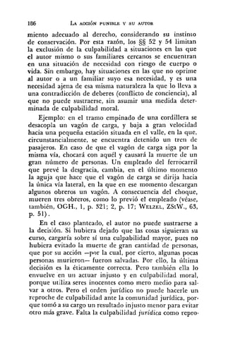 miento adecuado al derecho, considerando su instinto
de conservación. Por esta razón, los §Cj 52 y 54 limitan
la exclusión de la culpabilidad a situaciones en las que
el autor mismo o sus familiares cercanos se encuentran
en una situación de necesidad con riesgo de cuerpo o
vida. Sin embargo, hay situaciones en las que no oprime
al autor o a un familiar suyo esa necesidad, y es una
necesidad ajena de esa misma naturaleza la que lo lleva a
una contradicción de deberes (conflicto de conciencia), al
que no puede sustraerse, sin asumir una medida deter-
minada de culpabilidad moral.
Ejemplo: en el tramo empinado de una cordillera se
desacopla un vagón de carga, y baja a gran velocidad
hacia una pequeña estación situada en el valle, en la que,
circunstancialmente, se encuentra detenido un tren de
pasajeros. En caso de que el vagón de carga siga por la
misma vía, chocará con aquél y causará la muerte de un
gran número de personas. Un empleado del ferrócarril
que prevé la desgracia, cambia, en el último momento
la aguja que hace que el vagón de carga se dirija hacia
la única vía lateral, en la que en ese momento descargan
algunos obreros un vagón. A consecuencia del choque,
mueren tres obreros, como lo previó el empleado (véase,
también, OGH., 1, p. 321; 2, p. 17; WELZEL,ZStW., 63,
p. 51).
En el caso planteado, el autor no puede sustraerse a
la decisión. Si hubiera dejado que las cosas siguieran su
curso, cargaría sobre sí una culpabilidad mayor, pues no
hubiera evitado la muerte de gran cantidad de personas,
que por su acción -por la cual, por cierto, algunas pocas
personas murieron- fueron salvadas. Por ello, la última
decisión es la éticamente correcta. Pero también ella lo
envuelve en uii actuar injusto y en culpabilidad moral,
porque utiliza seres inocentes como mero medio para sal-
var a otros. Pero el orden jurídico no puede hacerle un
reproche de culpabilidad ante la comunidad jurídica, por-
que tomó a su cargo un resultado injusto menor para evitar
otro más grave. Falta la culpabilidad jurídica como repro-
 