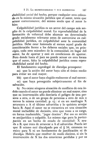 &abilidad social del hecho, porque cualquier otro coloca-
do en la misma situación jurídica que el autor, tenía que
actuar correctamente, del mismo modo que el autor lo
hizo.
Culpabilidad jurídica es un sector del campo más am-
~ l i ode la culpabilidad moral. La reprochabilidad de la
formación de voluntad debe alcanzar un determinado
gado socialmente relevante antes de convertirse en cul-
pabilidad jurídica, en culpabilidad ante la comunidad
jurídica. Debe estar lesionado al menos aquel grado de
consideración frente a los deberes sociales que, en prin-
cipio, todo otro miembro de la comunidad, en lugar del
autor, ha de aportar y está en condiciones de aportar.
Pero donde hasta el juez no puede actuar en otra forma
que el autor, falta la culpabilidad jurídica como repro-
chabilidad social del hecho.
El fundamento supralegal de disculpa presupone:
aa) que la acción del autor haya sido el único medio
para evitar un mal mayor;
bb) que el autor haya elegido realmente el mal menor;
cc) qule haya perseguido subjetivamente el fin de
salvación.
b) No existe ninguna situación de conflicto de esta ín-
dole cuando el autor no puede eliminar un mal mayor, sino
que su intervención sólo desviaría el peligro de una per-
sona a otra, o de un grupo de personas a otro de más o
menos la misma cantidad; p. ej.: si en un naufragio X
arrancara a A el último salvavidas y lo quisiera arrojar
hacia B. Aquí el autor no se encuentra en una situación
moral ineludible de decisión, sino que toma a su cargo,
en forma inadmisible, "jugar destino". Por eso su acción
es antijurídica y culpable. Lo mismo rige para la partici-
pación en un hecho de estado de necesidad: X ayu-
da a B, que trata de arrancar a A el salvavidas. Pueda ser
que B mismo esté disculpado por el 5 54, entonces no
existe para X ni un fundamento de justificación ni de
disculpa. Habría que resolver de modo distinto, si sin la
intervención de X los dos estuvieran perdidos y por SU
 