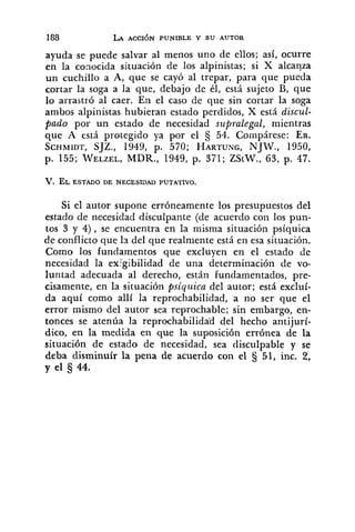 ayuda se puede salvar al menos uno de ellos; así, ocurre
en la conocida situación de los alpinistas; si X alcanza
un cuchillo a A, que se cayó al trepar, para que pueda
cortar la soga a la que, debajo de él, está sujeto B, que
lo arrastró al caer. En el caso de que sin cortar la soga
ambos alpinistas hubieran estado perdidos, X está discul-
pado por un estado de necesidad supralegal, mientras
que A está protegido ya por el 54. Compárese: EB.
SCHMIDT,SJZ., 1949, p. 570; HARTUNG,NJW., 1950,
p. 155; WELZEL,MDR., 1949, p. 371; ZStW., 63, p. 47.
Si el autor supone erróneamente los presupuestos del
estado de necesidad disculpante (de acuerdo con los pun-
tos 3 y 4), se encuentra en la misma situación psíquica
de conflicto que la del que realmente está en esa situación.
Como los fundamentos que excluyen en el estado de
necesidad la exigibilidad de una determinación de vo-
luntad adecuada al derecho, está11 fundamentados, pre-
cisamente, en la situación psiqziica del autor; está excluí-
da aquí como allí la reprocliabilidad, a no ser que el
error mismo del autor sea reprochable; sin embarao en-
.l.
tonces se atenúa la reprochabilida'd del hecho antijurí-
dico, en la medida en que la suposición errónea de la
situación de estado de necesidad, sea disculpable y se
deba disminuír la pena de acuerdo con el 51, inc. 2,
y el 5 44.
 