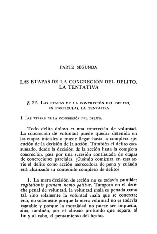 PARTE SEGUNDA
LAS ETAPAS DE LrZ CONCRECIÓN DEL DELITO.
LA TENTATIVA
5 22. LASETAPAS DE LA CONCRECIÓN DEL DELITO,
EN PARTICUI.AR LA TENTATIVA
1. LAS ETAPAS DE LA CONCRECI~NDEL DTLITO.
Todo delito doloso es una concreción de voluntad.
La concreción de voluntad puede quedar detenida en
las etapas iniciales o puede llegar hasta la completa eje-
cución de la decisión de la acción. TarnbiCn el delito con-
sumado, desde la decisión de la acción hasta la completa
concreción, pasa por una sucesión continuada de etapas
de concreciones parciales. ¿Cuándo comienza en esta se-
rie el delito como acción merecedora de pena y cuAndo
está alcanzado su contenido completo de delito?
1. La mera decisión de acción no es todavía punible:
cogitationis poenam nemo Ftitur. Tampoco en el dere-
cho penal de voluntad, la voluntad mala es penada como
tal, sino solamente la voluntad mala que se concreta;
esto, no solamente porque la mera voluntad no es todavia
captable y porque la moralidad no puede ser impuesta,
sino, también, por el abismo profundo que separa, al
fin y al cabo, el pensamiento del hecho.
 