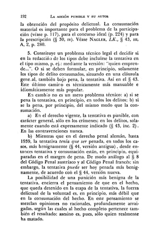 la obtención del propósito delictual. La consumación
material es importante para el problema de la participa-
ción (véase p. 117), para el concurso ideal (p. 224) y para
la prescripción (Ij 30, rvj. Véase NAGLER,LK., 43, 111,
A, 2, p. 280.
5. Constituye un problema tkcnico legal el decidir si
en la redacció.1 dc los tipos debe incluírse la tentativa en
el tipo niismo, p. ej.: mediante la versión: "quien emprcn-
de...". O si se deben formular, en principio, solamente
los tipos de delito consumados, situando en una cláusula
gene-al, también bajo pena, la tentativa. Así en el 43.
Este último camiro es técnicamente más manuable e
idiomáticamente más popular.
En camb:o no es un mero problema técnico: a) si se
pena la tentativa, en principio, en todos los delitos; b) si
se la pena, por principio, del mismo modo que la con-
sumación.
a) En el derecho vigente, la tentativa es púnible, con
carácter general, sólo en los crímenes; en los delitos, sola-
mente cuando está expresamente indicado (§ 43, inc. 2).
En las contravenciones nunca.
b) Mientras que en el derecho penal alemán, hasta
1939, la tentativa tenia que ser penada, en todos los ca-
sos, más b~nignamente(S 44, versión antigua), desde en-
tonces tentativa y consumación están, en principio, equi-
paradas en el margen de pena. De modo análogo al fj8
del Código Penal austríaco y al Código Penal francés; sin
embargo, la tentativa puede ser hoy penada más benig-
namente, de acuerdo con el 44, versión nueva.
La posibilidad de una punición más benigna de la
tentativa, encierra el pensamiento de que en el hecho,
que queda detenido en la etapa de la tentativa, la fuerza
delictual de la voluntad es, en principio, más débil que
en la consumación del hecho. En este pensamiento se
mezclan opiniones no racionales, profundamente arrai-
gadas, según las cuales al hecho completo pertenece tam-
bién el resultado: asesino es, pues, sólo quien realmente
ha matado.
 