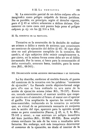 b) La concreción parcial de un delito cu!poso sólo es
imaginable como peligro culpable de bienes jurídicos.
No es punible, en principio, según el derecho vigente,
pues el 43 se refiere solamente a delitos do!osos. Uni-
camente en raros casos está puesto bajo pena el peligro
culposo, p. ej.: en los $5 314 a 316.
Tentativa es la concreción de la decisión de realizar
un crimen o delito a través de acciones que constituyen
un comienzo de ejecución del delito (5 43). El tipo obje-
tivo no está plenamente cumplido en la tentativa. En
cambio, el tipo subjetivo debe existir completamente y,
por cierto, en la misma forma como debe ser en el delito
corsumado. Por lo tanto, si basta para la consumación el
dolus eventualis, entonces basta, también, para la tenta-
tiva (RG., 68-341) .
La ley describe, conforme al modelo francks, el punto
del comienzo de la tentativa con las palabras: "comienzo
de ej~cución". La llamada teoría objetivo-formal exige
para ello que se hava realizado ya uva parte de la
acción de ejecución misma (vCase RG., 70-157). Enton-
ces, tomada estrictamente, el sustraer tendría que empe-
zar recién con el extender el brazo, el matar con el apretar
el gatillo. Una ampliación la aportan las teorías obje-
tivas-materiales, incluyendo en la tentativa ya acciones
que, en virtud de su pertenencia necesaria en corijunto
con la acción del tipo, aparecen para la opinión actual
como su parte constitutiva (FRANK, 43, 11, 2, b; RG.,
73-143 y otros), o que acarrean un peligro inmediato
del bien jurídico (RG., 59-386; 69-328). Estas amplia-
ciones conducen las más de las veces a resultados satis-
factorios. Sin embargo, será más inequívoco determinar
el comienzo de la ejecución, no desde el interior de la
 