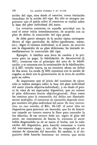 acción del tipo, sino desde el exterior, como iniciación
inmediata de la acción del tipo. En ello es siempre im-
portante que el juicio sobre el comienzo se realice sobre
la base del plan individual del autor.
La tentativa comienza en aquella actividad con la
cual el autor inicia inmediatamente, de acuerdo con su
plan de delito, la concreción del tipo penal.
Se debe partir siempre de la acción típica correspon-
diente al tipo particular de delito (apoderarse, matar,
etc.) .Sigue el examen individual: si el autor, de acuerdo
con la disposición de su plan delictuoso, ha iniciado in-
mediatamente la concreción del tipo.
Ejemplo: A falsifica una letra de cambio y la pre-
senta para su pago; la £alsifi&ción de documentos (S
267), comienza con el principio del acto de la falsifi-
cación, y se consuma con la terminación de la falsificación;
el 267, versión nueva, ya no contiene ahora un delito
de dos actos. La estafa (S 263) comienza con la acción de
engaño, es decir con la presentación de la letra de cambio
para su cobro.
Es importante que el juicio del comienzo de ejecu-
ción se realice siempre sobre la base del plan individual
del autor (teoría objetiva-individual) ,y no desde el pun-
to de vista de un espectador hipotético, que no conoce
el plan delictuoso (teoría objetiva-general) . Pues como
los caminos para la concreción del delito son ilimitada-
mente múltiples, el comienzo de ejecución depende siem-
pre también del plan individual del autor. Es muy instruc-
tivo, en este sentido, el RG., 66-142: el autor idea un
dispositivo para provocar un incendio, que ha de funcio-
nar cuando un tercero mueva la llave para encender la
luz eléctrica. Si ese tercero debe ser, según el plan del
autor, un instrumento de buena fe, entonces el autor
había desprendido ya de su mano el hecho, con la colo-
cación del dispositivo, para hacerlo consumar a través
del instrumento ciego, y con ello ha empezado el co-
mienzo de ejecución del incendio. En cambio, si el dis-
positivo debe hacerlo funcionar un tercero, que actúa
 