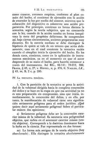 como coautor, entonces empieza, conforme al plan co-
mún del hecho, el comienzo de ejecución con la acción
de encender la luz por medio del coautor, mientras que la
colocación del dispositivo es solamente una acción pre-
paratoria. Por principio, comienza en forma distinta la
tentativa, según la teoría subjetiva, que no concuerda
con la ley, cuando de la acción resulta en forma inequí-
voca la meta del propósito delictuoso. Se comprenden
así, bajo ciertas circunstancias, acciones preparatorias muy
distantes. En la autoría mediata se debe distinguir la
hipótesis de quien se vale de un tercero que actúa dolo-
samente, caso en el cual comienza la tentativa recién
cuando el cómplice inicia la ejecución del hecho. En los
demás casos, comienza, como en la aplicación de instru-
mentos mecánicos, ya en el momento en que el autor
desprende de su mano el hecho, para hacerlo consumar a
través del instrumento. Así RG., 66-141; 70-212, 386;
FRANK,6j 43, 11, 2% v. HIPPEL,11, p. 476, 6; NAGLER,LK.,
43, 111, B, 2 c, p. 285.
IV. LA TENTATIVA INIDÓNEA.
1. Con la punición de la tentativa se pena la activi-
dad de la voluntad dirigida hacia la completa concreción
del delito y se hace en la etapa en que esa actividad ya no
es una preparación sin compromiso, sino que inicia, in-
mediatamente, la concreción del delito, y en ella, por
tanto, la manifestación de vol-untad tiene una significa-
ción seriamente peligrosa para el orden jurídico. {Qué
quiere decir aquí seriamente peligroso? Sobre el particu-
lar existen dos opiniones:
a) Seriamente peligrosa debe ser la concreción exte-
rior misma de la voluntad. Es necesaria una peligrosidad
objetiva, que radica en el acontecer exterior mismo (teo-
ría objetiva). Corresponde a la doctrina dominante hasta
la fecha en la ciencia. Fue representada en dos formas:
aa) La forma más antigua de la teoría objetiva (hoy
abandonada) . Ella distingue la tentativa absolutamente
 