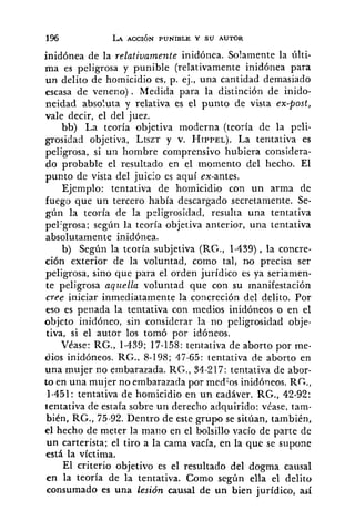 inidónea de la relativamente inidónea. Solamente la últi-
ma es peligrosa y punible (relativamente inidónea para
un delito de homicidio es, p. ej., una cantidad demasiado
escasa de veneno). Medida para la distinción de inido-
neidad absoluta y relativa es el punto de vista ex-post,
vale decir, el del juez.
bb) La teoría objetiva moderna (teoría de la peli-
grosidad objetiva, LISZTy v. HIPPEL).La tentativa es
peligrosa, si un hombre comprensivo hubiera considera-
do probable el resultado en el momento del hecho. El
punto de vista del juicio es aquí ex-antes.
Ejemplo: tentativa de homicidio con un arma de
fuego que un tercero había descargado secretamente. Se-
gíln la teoría de la peligrosidad, resulta una tentativa
pelZgrosa;según la teoría objetiva anterior, una tentativa
absolutamente inidónea.
b) Según la teoría subjetiva (RG., 1-439), la concre-
ción exterior de la voluntad, como tal, no precisa ser
peligrosa, sino que para el orden jurídico es ya seriamen-
te peligrosa aquella voluntad que con su rnanifestación
cree iniciar inmediatamente la concreción del delito. Por
eso es penada la tentativa con medios inidóneos o en el
objeto inidóneo, sin considerar la no peligrosidad obje-
tiva, si el autor los tomó por idóneos.
VCase: RG., 1-439; 17-158: tentativa de aborto por me-
dios inidóneos. RG.. 8-198; 47-65: tentativa de aborto en
una mujer no embarazada. RG., 34-217: tentativa de abor-
to en una mujer no embarazada por medios inidóneos. RC.,
1-451: tentativa de homicidio en un cadáver. RG., 42-92:
tentativa de estafa sobre un derecho adquirido: véase, tam-
bien, RG., 75-92. Dentro de este grupo se sitúan, también,
el hecho de meter la mano en el bolsillo vacío de parte de
un carterista; el tiro a la cama vacía, en la que se supone
está la víctima.
El criterio objetivo es el resultado del dogma causal
en la teoría de la tentativa. Como según ella el delito
consumado es una lesión causal de un bien jurfdico, así
 