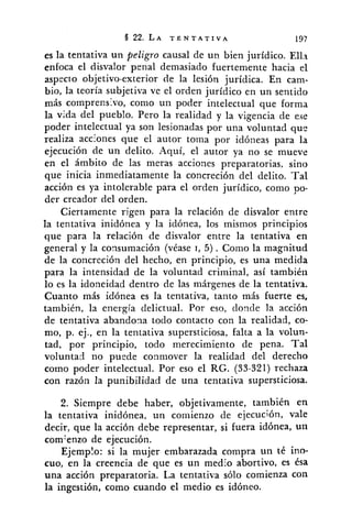 es la tentativa un peligro causal de uil bien juridico. Ell:~
enfoca el disvalor penal demasiado fuertemente hacia el
aspecto objetivo-exterior de la lesión jurídica. En cam-
bio, la teoría subjetiva ve el orden jurídico en un sentido
más comprens:vo, como un poder intelectual que forma
la vida del pueblo. Pero la realidad y la vigencia de e.ie
poder intelectual ya son lesionadas por una voluntad que
realiza acciones que el autor toma por idóneas para la
ejecución de un delito. Aquí, el autor ya no se mueve
en el ámbito de las meras acciones preparatorias. sino
que inicia inmediatamente la concreción del delito. Tal
acción es ya intolerable para el orden jurídico, como po-
der creador del orden.
Ciertamente rigen para la relación de disvalor entrc
la tentativa inidónea y la idónea, los mismos principios
que para la relación de disvalor entre la tentativa en
general y la consumación (véase 1, 5) . Como la magnitud
de la concreción del hecho, en principio, es una medida
para la intensidad de la voluntad criminal, así también
lo es la idoneidad dentro de las márgenes de la tentativa.
Cuanto más idónea es la tentativa, tanto más fuerte es,
también, la energía delictual. Por eso, donde la acción
de tentativa abandona todo contacto con la realidad, co-
mo, p. ej., en la tentativa supersticiosa, falta a la volun-
tad, por principio, todo merecimiento de pena. Tal
voluntad no pucde conmover la realidad del derecho
colno poder intelectual. Por eso el RG. (33-321) rechaza
con razón la punibilidad de una tentativa supersticiosa.
2. Siempre debe haber, objetivamente, también en
la tentativa inidónea, un comienzo de ejecución, vale
decir, que la acci6n debe representar, si fuera idónea, un
com:enzo de ejecución.
Ejemplo: si la mujer embarazada compra un té ino-
cuo, en la creencia de que es un medio abortivo, es ésa
una acción preparatoria. La tentativa sólo comienza con
la ingestión, como cuando el medio es idóneo.
 