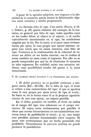 -4 pesar de la opinión subjetiva, con respecto a la ido-
neidad de la tentativa, queda intacta la delimitación obje-
tiva entre tentativa y acción preparatoria.
3. La llamada falta de tipo. Una teoría (FRANK, 43,
I; DOHNA,p. 49) quiere eliminar del concepto de la ten-
tativa, en general, por falta de tipo, todos aquellos casos
en los cuales faltan al objeto (o al sujeto), o al medio
especialmente mencionados en el tipo, las condiciones
exigidas por la ley. Por lo tanto, si el autor toma errónea-
mente por ajena, la cosa propia que quiere sustraer, su-
pone esta teoría que no existe tentativa, sino falta de
tipo. Tentativa es la trasformación de la voluntad de co-
meter un delito en un hecho exterior; eso lo realiza el
autor también en casos como el expuesto. Por ello no se
puede comprender por qué ha de eliminarse la tentativa
en tales supuestos. En realidad, existe una tentativa ini-
dónea, cuya punibilidad resulta del punto 1, b, antes
mencionado.
1. El d.elito putativo no es punible conforme a nin-
guna teoría (RG., 66-126). En la falta de tipo, el error
se refiere a una característica del tipo: el que se apodera
toma la cosa propia por ajena (error de tipo al revés).
Su hacer es, en la forma como él se la propuso (apodera-
miento de una cosa ajena), un injusto punible.
En el delito putativo, en cambio, el error no radica
en el campo del tipo, sino solamente en el campo nor-
mativo. El sujeto toma erróneamente por punible el
obrar que conoce correctamente en sus características con-
cretas (error de prohibición al revés) ; p. ej., una mujer
cree punibles acciones homosexuales entre mujeres. El
autor cree erróneamente que un hecho permitido está
prohibido. Naturalmente la creencia errónea no puede
producir la punibilidad.
 