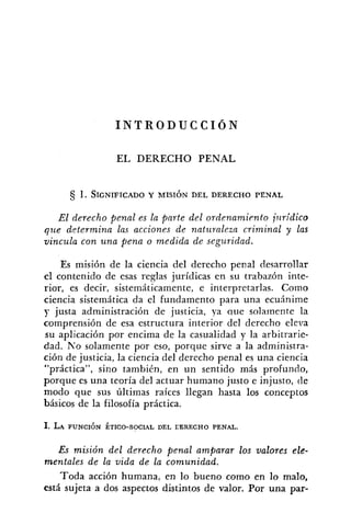 I N T R O D U C C I Ó N
EL DERECHO PENAL
El derecho penal es la parte del ordenamic.nto jliridico
que determina las acciones de natz~ralezncrinzinal y las
vincula con una pena o medida de seguridad.
Es misión de la ciencia del derecho penal desarrollar
el contenido de esas reglas jurídicas en su trabazón inte-
rior, es decir, sistemáticamente, e interpretarlas. Como
ciencia sistemática da el fundamento para una ecuhime
y justa administración de justicia, ya aue solamente la
comprensión de esa estructura interior del derecho eleva
su aplicación por encima de la casualidad y la arbitrarie-
dad. No solamente por eso, porque sirve a la administra-
ción de justicia, la ciencia del derecho penal es una ciencia
"práctica", sino también, en un sentido más profundo,
porque es una teoría del actuar humano justo e injusto, de
modo que sus últimas raíces llegan hasta los conceptos
básicos de la filosofía práctica.
1. LA PUNCIÓN ÉTICO-SOCIAL DEL EERECHO PENAL.
Es misión del derecho penal amparar los valores ele-
mentales de la vida de la comunidad.
Toda acción humana, en lo bueno como en lo malo,
está sujeta a dos aspectos distintos de valor. Por una par-
 