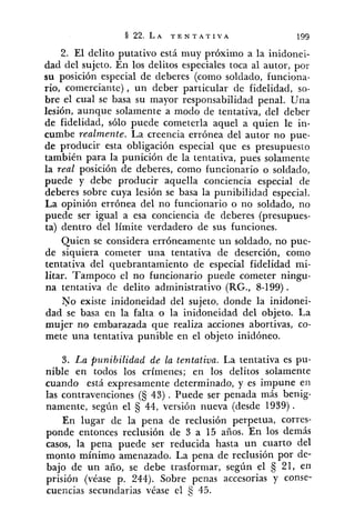 2. El delito putativo está muy próximo a la inidonei-
dad del sujeto. En los delitos especiales toca al autor, por
su posición especial de deberes (como soldado, funciona-
rio, comerciante), un deber particular de fidelidad, so-
bre el cual se basa su mayor responsabilidad penal. Una
lesión, aunque solamente a modo de tentativa, del deber
de fidelidad, sólo puede cometerla aquel a quien le in-
cumbe realmente. La creencia errónea del autor no pue-
de producir esta obligación especial que es presupuesto
también para la punición de la tentativa, pues solamente
la real posición de deberes, como funcionario o soldado,
puede y debe producir aquella conciencia especial de
deberes sobre cuya lesión se basa la punibilidad especial.
La opinión errónea del no funcionario o no soldado, no
puede ser igual a esa conciencia de deberes (presupues-
ta) dentro del límite verdadero de sus funciones.
Quien se considera erróneamente un soldado, no pue-
de siquiera cometer una tentativa de deserción, como
tentativa del quebrantamiento de especial fidelidad mi-
litar. Tampoco el no funcionario puede cometer ningu-
na tentativa de delito administrativo (RG., 8-199).
No existe inidoneidad del sujeto, donde la inidonei-
dad se basa en la falta o la inidoneidad del objeto. La
mujer no embarazada que realiza acciones abortivas, co-
mete una tentativa punible en el objeto inidóneo.
3. La punibilidad de la ten,tativa. La tentativa es pu-
nible en todos los crímenes; en los delitos solamente
cuando está expresamente determinado, y es impune en
las contravenciones (S 43). Puede ser penada más benig-
namente, según el 44, versión nueva (desde 1939).
En lugar de la pena de reclusión perpetua, corres-
ponde entonces reclusión de 3 a 15 años. En los demás
casos, la pena puede ser reducida hasta un cuarto del
monto mínimo amenazado. La pena de reclusión por de-
bajo de un año, se debe trasformar, según el § 21, en
prisión (véase p. 244). Sobre penas accesorias y conse-
cuencias secundarias véase el 45.
 