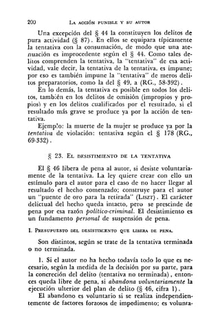 Una excepción del 44 la constituyen los delitos de
pura actividad (5 87). En ellos se equipara típicamente
la tentativa con la consumación, de modo que una ate-
nuación es improcedente según el § 44. Como tales de-
litos comprenden la tentativa, la "tentativa" de esa acti-
vidad, vale decir, la tentativa de la tentativa, es impune;
por eso es también impune la "tentativa" de meros deli-
tos preparatorios, como la del § 49, a (RG., 58-392).
En lo demás, la tentativa es posible en todos los deli-
tos, también en los delitos de omisión (impropios y pro-
pios) y en los delitos cualificados por el resultado, si el
resultado más grave se produce ya por la acción de ten-
tativa.
Ejemplo: la muerte de la mujer se produce ya por la
tentativa de violación: tentativa según el 178 (RG.,
69-332).
El 46 libera de pena al autor, si desiste voluntaria-
mente de la tentativa. La ley quiere crear con ello un
estímulo para el autor para el caso de no hacer llegar al
resultado el hecho comenzado; construye para el autor
un "puente de oro para la retirada" (LISZT). El carácter
delictual del hecho queda intacto, pero se prescinde de
pena por esa razón politico-criminal. El desistimiento es
un fundamento personal de suspensión de pena.
Son distintos, según se trate de la tentativa terminada
o no terminada.
1. Si el autor no ha hecho todavía todo lo que es ne-
cesario, según la medida de la decisión por su parte, para
la concreción del delito (tentativa no terminada), enton-
ces queda libre de pena, si abandona voluntariamente la
ejecución ulterior del plan de delito (S 46, cifra 1).
El abandono es voluntario si se realiza independien-
temente de factores forzosos de impedimento; es volunta-
 