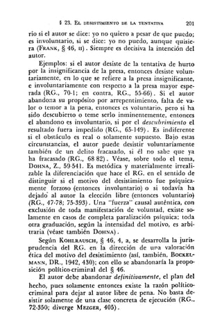 O 23. EL DESISTIMIENTO DE LA TENTATIVA 201
rio si el autor se dice: yo no quiero a pesar de que puedo;
es involuntario, si se dice: yo no puedo, aunque quisie-
ra (FRANK,$j46, 11). Siempre es decisiva la intención del
autor.
Ejemplos: si el autor desiste de la tentativa de hurto
por la insignificancia de la presa, entonces desiste volun-
tariamente, en lo que se refiere a la presa insignificante,
e involuntariamente con respecto a la presa mayor espe-
rada (RG., 70-1; en contra, RG., 55-66). Si el autor
abandona su propósito por arrepentimiento, falta de va-
lor o temor a la pena, entonces es voluntario, pero si ha
sido descubierto o teme serlo inminentemente, entonces
el abandono es involuntario, si por el descz~hrimientoel
resultado fuera impedido (RG., 65-149). Es indiferente
si el obstáculo es real o solamente supuesto. Bajo estas
circunstancias, el autor puede desistir voluntariamente
tambidn de un delito fracasado, si él no sabe que ya
ha fracasado (RG., 68 82). Véase, sobre todo el tema,
DOHNA,Z., 59-541. Es metódica y materialmente irreali-
zable la diferenciación que hace el RG. en el sentido de
distinguir si el motivo del desistimiento fue psíquica-
mente forzoso (entonces involuntario) o si todavía ha
dejado al autor la elección libre (entonces voluntario)
(RG., 47-78; 75-393). Una "fuerza" causal autbntica, con
exclusióri de toda manifestación de voluntad, existe so-
lamente en casos de completa paralización psíquica; toda
otra graduación, según la intensidad del motivo, es arbi-
traria (vease tambien DOHNA).
Según KOHLRAUSCH,46, 4, a, se desarrolla la juris-
prudencia del RG. en la dirección de una valoración
dtica del motivo del desistimiento (así, también, BOCKEL-
MANN, DR., 1942, 430); con ello se abandonaría la propo-
sición político-criminal del C( 46.
El autor debe abandonar definitivamente, el plan del
hecho, pues solamente entonces existe la razón politico-
criminal para dejar al autor libre de pena. No basta de-
sistir solamente de una clase concreta de ejecución (RG..
72-350; diverge MEZGER,405).
 