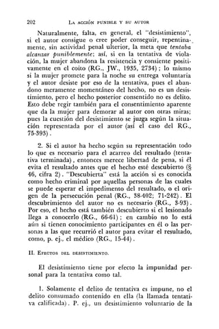 Naturalmente, falta, en general, el "desistimiento",
si el autor consigue o cree poder conseguir, repentina--
mente, sin actividad penal ulterior, la meta que tentaba
alcanzar pz~nihlemente;así, si en la tentativa de viola-
ción, la mujer abandona la resistencia y consiente positi-
vamente en el coito (RG., JW., 1935, 2734) ; lo mismo
si la mujer promete para la noche su entrega voluntaria
y el autor desiste por eso de la tentativa, pues el aban-
dono meramente momentáneo del hecho, no es un desis-
timiento, pero el hecho posterior consentido no es delito.
Esto debe regir también para el consentimiento aparente
que da la mujer para demorar al autor con otras miras;
pues la cuestión del desistimiento se juzga según la situa-
ción representada por el autor (así el caso del RG.,
75-393).
2. Si el autor ha hecho según su representación todo
lo que es necesario para el acarreo del resultado (tenta-
tiva terminada), entonces merece libertad de pena, si él
evita el resultado antes que el hecho esté descubierto (5
46, cifra 2). "Descubierta" está la acción si es conocida
como hecho criminal por aquellas personas de las cuales
se puede esperar el impedimento del resultado, o el ori-
gen de la persecución penal (RG., 38-402; 71-242) . El
descubrimiento del autor no es necesario (RG., 3-93).
Por eso, el hecho está también descubierto si el lesionado
llega a conocerlo (RG., 66-61); en cambio no lo está
aúii si tienen conocimiento participantes en él o las per-
sonas a las que recurrió el autor para evitar el resultado,
como, p. ej., el médico (RG., 15-44).
El desistimiento tiene por efecto la impunidad per-
sonal para la tentativa como tal.
1. Solamente el delito de tentativa es impune, no el
delito consumado contenido en ella (la llamada tentati-
va calificada) . P. ej., un desistimiento voluntario de la
 