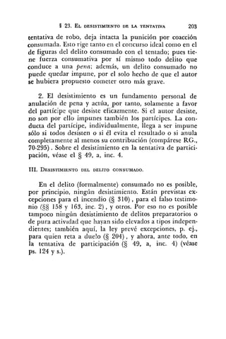 tentativa de robo, deja intacta la punición por coacción
consumada. Esto rige tanto en el coccurso ideal conlo en el
de figuras del delito consumado con el tentado; pues tie-
ne fuerza consumativa por sí misnio todo delito que
conduce a una peno; además, un delito consumado no
puede quedar impune, por el solo hecho de que el autor
se hubiera propuesto cometer otro más grave.
2. El desistimiento es un fundamento personal de
anulación de pena y actíia, por tanto, solamente a favor
del partícipe que desiste eficazmente. Si el autor desiste,
no son por ello impunes también los partícipes. La con-
ducta del partícipe, individualmente, llega a ser impune
sólo si todos desisten o si él evita el resultado o si anula
completamente al menos su contribución (compárese RG.,
70-295). Sobre el desistimiento en la tentativa de partici-
pación, véase el Ej 49, a, inc. 4.
En el delito (formalmente) consumado no es posible,
por principio, ningún desistimiento. Están previstas ex-
cepciones para el incendio (§ 310) , para el falso testimo-
nio (3s 158 y 163, inc. 2) , y otros. Por eso no es posible
tampoco ningún desistimiento de delitos preparatorios o
de pura actividad que hayan sido elevados a tipos indepen-
dientes; también aquí, la ley prevé excepciones, p. ej.,
para quien reta a duelo (5 204), y ahora, ante todo, en
la tenlativa de participación (S 49, a, inc. 4) (véase
ps. 124 y s.).
 