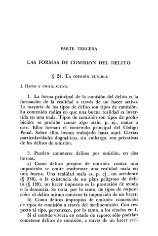 PARTE TERCERA
LAS FORMAS DE COMISION DEL DELITO
1. La forma principal de la comisión del delito es la
formación de la realidad a través de un hacer activo.
La mayoría de los tipos de delito son tipos de comisión.
Su contenido radica en que una buena realidad es inver-
tida en una mala. Tipos de comisión son tipos de prohi-
bición: se prohibe causar algo malo, p. ej., matar a
otro. Ellos forman el contenido principal del Código
Penal. Sobre ellos hemos trabajado hasta aquí. Ciertas
particularidades dogmáticas, sin embargo, son privativas
de los delitos de omisión.
2. Pueden cometerse delitos por omisión, en dos
formas:
a) Como delitos propios de omisión: contra una
imposición se omite trasformar una realidad mala en
una buena. Una realidad mala es, p. ej., un accidente
(S 330), o la existencia de un plan peligroso de deli-
to (S 139); un hacer impuesto es la prestación de ayuda
o la denuncia. Se trata, por lo tanto, de tipos de imposi-
ción: el delito mismo contiene la imposición de un hacer.
b) Como delitos impropios de omisión: concreción
de tipos de comisión a través del medioomisión. Con res-
pecto al tipo, pertenecen, por lo tanto, a los citados en 1.
Si el mundo viviera en estado de reposo, sólo podrían
cometerse delitos de comisión, a través de un hacer acii-
 