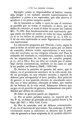 Ejemplo: ¿cómo se responsabiliza al bañero, cuando
deja ahogar a un nadador atacado repentinamente de
calambre? y lcómo a un espectador, que sólo observa el
accidente y no presta tampoco ayuda?
En la literatura se habla a veces de que el omitente
es punible por no evitar el resultado, es decir, por un
delito de comisión, si tenía el deber de actuar (así todavía
RG., 71-159). Esta fundainentación está equivocada, por-
que existe un deber de acción en todos los casos, también
en el de los delitos de pmisión propios (p. ej., 330, c).
Y de esa tesis equivocada se sacan lógicamente conclusio-
nes equivocadas.
La restricción propuesta por MEZGERy otros, según la
cual el deber de acción que conduce a pena por un delito
de comisión, debiera tender especialmente a una evita-
ción del resz~ltudo,no trae ninguna solución real. Pues la
evitación del resultado es, naturalmente, también la meta
de las imposiciones de los tipos de omisión propios,
p. ej., del $j330,c. Por eso debe ser evitado por el autor,
bajo ciertas circunstancias, también en los casos en que
le sea posible (así DOHNA,DStR., 1939-146).
Es decisiva la posición de garante del autor, que le
coloca, en el permanente acontecer de la vida social, des-
de un principio, en una relación estrecha y especial de
deberes para salvaguardar el bien jurídico. Esta posición
de garante es una posición efectiva de vinculación estre-
cha con el bien jurídico, adecuada al deber, que resulta
de los órdenes de la vida social. Solamente deberes que
surgen en tal posición de garantía, fundamentan una puni-
bilidad por delitos de comisión.
El deber de garantía puede ser impuesto:
a) Por el orden jurídico mismo, en especial por la
ley. P. ej., el deber de previsión de los padres frente a los
hijos (S$ 1627 a 1654, Cód. Civil) .
b) Por la asunción real de deberes contractuales.
P. ej., en el contrato de una niñera. Sin embargo, el deber
contractual nunca es suficiente; es decisivo que la posi-
ción de garantía se haya originado de él también efectiva-
 