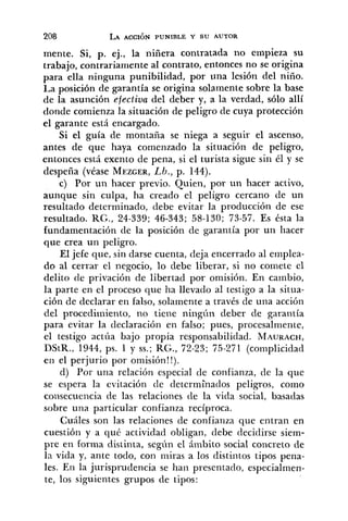 mente. Si, p. ej., la niñera contratada no empieza su
trabajo, contrariamente al contrato, entonces no se origina
para ella ninguna punibilidad, por una lesión del niíío.
La posición de garantía se origina solamente sobre la base
de la asunción efectiva del deber y, a la verdad, sólo allí
donde comienza la situación de peligro de cuya protección
el garante está encargado.
Si el guía de montafia se niega a seguir el ascenso,
antes de que haya comenzado la situación de peligro,
entonces está exento de pena, si el turista sigue sin él y se
despeña (véase MEZGER,L/).,p. 144).
c) Por un hacer previo. Quien, por un hacer activo,
aunque sin culpa, ha creado el peligro cercano de un
resultado determinado, debe evitar la producción de ese
resultado. RG., 24-339; 46-343; 58-130; 73-57. Es ésta la
fundamentación de la posición de garantía por un hacer
que crea un peligro.
El jefe que, sin darse cuenta, deja encerrado al emplea-
do al cerrar el negocio, lo debe liberar, si no comete el
delito de privación de libertad por omisión. En cambio,
la parte en el proceso que ha llevado al testigo a la situa-
ción de declarar en falso, solamente a través de una acción
del procedimiento, no tiene ningún deber de garantía
para evitar la declaración en falso; pues, procesalmente,
el testigo actúa bajo propia responsabilidad. MAURACH,
DStR., 1944, ps. 1 y SS.;RG., 72-23; 75-271 (complicidad
en el perjurio por omisión!!).
d) Por una relación especial de confianza, de la que
se espera la evitación de determinados peligros, como
coi~secuenciade las relaciones <le la vicia social, basadas
sobre una particular confianza recíproca.
Cuáles son las relaciones de confianza que entran en
cuestión y a qué actividad obligan, debe decidirse siem-
pre en forma distinta, segíin el ámbito social concreto de
la vida y, ante todo, con iiiiras a los distintos tipos peiia-
les. En la jurisprudencia se han presentado, especialmen-
te, los siguientes grupos de tipos:
 