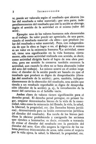 te, puede ser valorada según el resultado que alcanza (va-
lor del resultado o valor material) ; por otra parte, inde-
pendientemente del resultado que con la acción se obtenga,
según el sentido de la actividad en sí misma (valor del
acto).
Ejemplo: uno de los valores humanos más elementales
es el trabajo. Su valor puede ser apreciado, de una parte,
viendo el resultado material -la obra- que produce (va-
lor del resultado o valor material) .Peyo, con independen-
cia de que la obra se logre o no, el 'abajo en sí mismo
4',es un valor en la existencia humana. a actividad, como
tal, tiene una significación en la vida humana; cierta-
mente, sólo como actividad realizada con sentido, es decir,
como actividad dirigida hacia el logro de una obra posi-
tiva; pero ese sentido lo conserva también entonces la
activiiad, aun cuando la obra no se haya alcanzado (valor
del acto del trabajo). Lo mismo ocurre en el orden nega-
tivo: el disvalor de la acción puede ser basado en que el
resultado que produce es digno de desaprobación (disva-
&del resultado de la acción) ; pero, también, indepen-
dientemente de la obtención del resultado, una acción que
tienda a un resultado reprobable es digna de desaproba-
ción (disvalor de la acción); p. ej., la introducción de la
mano del carterista en el bolsillo vacío.
Ambas clases de valores tienen significación para el
derecho penal. El derecho penal persigue, en primer lu-
gar, amparar determinados bienes de la vida de la comu-
nidad, tales como la existencia del Estado, la vida, la salud,
la libertad, la propiedad, etc. (los llamados bienes jurídi-
cos) ,determinando para SU lesión consecuencias jurídicas
(el disvalor del resultado). Esa tutela de los bienes jurí-
dicos la obtiene ~rohibiendoy castigando las acciones
que tienden a lesionarlos; es decir, evitando o tratando
de evitar el disvalor del resultado con la punición del
disvalor del acto. Con ello asegura la vigencia de los va-
lores Positivos ético-socialesde actos, tales como el respeto
Por la vida ajena, la salud, la libertad, la propiedad, etc.
 