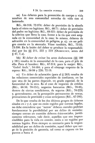 aa) Los deberes para la protección de cuerpo y vida
resultan de una comunidad estrecha de vida con el
lesionado.
RG., 64-316; 72-374: deber de previsión de la abuela
hacia el nieto no legítimo; RG., 66-71: deber de previsión
del padre no legítimo; RG., 69-321: deber de previsión de
la sobrina que lleva la casa, frente a la tía que está acep-
tada en la comuiiidad de la casa; lo misino, deberes de
salvación en la comunidad de peligros, p. ej.: en un peli-
gro común en la niontaña. Véase también, RG., 73-55;
73-390. En la lesión del deber se produce la responsabili-
dad por los SS 211, 222 y 223 (OLSHAUSEN,antes del
47, 7, a).
bb) El deber de evitar los actos deshonestos (5s 180
y 181) resulta de la comunidad de la casa, para el jefe de
ella. Para el lioinbre: RG., 67-314; para la mujer: RG.,
"Goltd Arch.", 54-164; y para el cónyuge respecto de la
esposa: RG., 58-98 y 226; 72-19.
cc) Un deber de aclaración (para el 263) resulta de
las relaciones comerciales especiales de confianza, en las
que una de las partes depende, en grado especial, de la
honestidad de la otra. Es el caso de negocios de crédito
(RG., 66-56; 70-15l), negocios bancarios (RG., 70-45),
dentro de ciertas condiciones, de seguros (RG., 70-225)
y, generalmente, en la percepción permanente de rentas,
prestaciones de previsión y cosas semejantes (RG., 67-292).
De lo que resulta de los dos últirnos grupos de deberes
citados en c y d, que no están regidos por normas legales,
no debe entenderse que "meros" deberes niorales podrían
fundamentar la punibilidad por un delito de omisión:
siempre entran en cuestión deberes ético-sociales, jurídi-
camente relevantes, vale decir, aquellos que son impres-
cindibles para la vida en común, estén o 110 regidos por
normas legales. Pero siempre es necesario para la respon-
sabilidad por un delito de comisión, aquel deber que sur-
ge de la posición cle garantía, tal como se expone en 10s
puntos a hasta d.
 