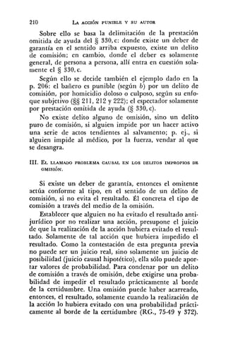 Sobre ello se basa la delimitación de la prestación
omitida de ayuda del 330,c: donde existe un deber de
garantía en el sentido arriba expuesto, existe un delito
de comisión; en cambio, donde el deber es solamente
general, de persona a persona, allí entra en cuestión sola-
mente el § 330,c.
Según ello se decide también el ejemplo dado en la
p. 206: el bañero es punible (según b) por un delito de
comisión, por homicidio doloso o culposo, según su enfo-
que subjetivo (5s211, 212 y 222); el espectador solamente
por prestación omitida de ayuda (S 330, c).
No existe delito alguno de omisión, sino un delito
puro de comisión, si alguien impide por un hacer activo
una serie de actos tendientes al salvamento; p. ej., si
alguien impide al médico, por la fuerza, vendar al que
se desangra.
Si existe un deber de garantía, entonces el omitente
actúa conforme al tipo, en el sentido de un delito de
coniisión, si no evita el resultado. Él concreta el tipo de
comisión a través del medio de la omisión.
Establecer que alguien no ha evitado el resultado anti-
jurídico por no realizar una acción, presupone el juicio
de que la realización de la acción hubiera evitado el resiil-
tado. Solamente de tal acción que hubiera impedido el
resultado. Como la contestación de esta pregunta previa
no puede ser un juicio real, sino solamente un juicio de
posibilidad (juicio causal hipotético), ella sólo puede apor-
tar valores de probabilidad. Para condenar por un delito
de comisión a través de omisión, debe exigirse una proba-
bilidad de impedir el resultado prácticamente al borde
de la certidumbre. Una omisión puede haber acarreado,
entonces, el resultado, solamente cuando la realización de
la acción lo hubiera evitado con una probabilidad prácti-
camente al borde de la certidumbre (RG., 75-49 y 372).
 