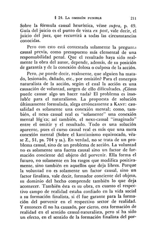 Sobre la fórmula causal heurística, véase supra, p. 49.
Guía del juicio es el punto de vista ex post, vale decir, el
juicio del juez, que recurrirá a todas las circunstancias
conocidas.
Pero con esto está contestada solamente la pregunta
causal previa, como presupuesto más elemental de una
responsabilidad penal. Que el resultado haya sido real-
mente la obra del autor, depende, además, de su posición
de garantía y de la conexión dolosa o culposa de la acción.
Pero, ?sepuede decir, realiriente, que alguien ha mata-
do, lesionado, dhñado, etc., por omisión? Para el concepto
naturalista de la acción, según el cual la acción es una
caiisación de voluntad, surgen de ello dificultades. ¿Cómo
puede causar algo un hacer nada? El problema es inso-
luble para el naturalismo. La propuesta de solución
últimamente formulada, alega erróneamente a KANT:cau-
salidad es solamente una conexión mental; como, tam-
bién, el nexo causal real es "solamente" una conexibn
mental lóg'ca; así también, el nexo-causal "imaginado"
entre el omitir y el resultado. Todo es una solución
aparente, pues el curso causal real es más que una mera
conexión mental (Sobre el kantianismo equivocado, véa-
se Z., 51, ps. 704 y SS.).En verdad, no se trata de un pro-
blema causal, sino de un problema de acción. La voluntad
no es solamente una fuerza causal sino un factor de for-
mación conciente del objeto del porvenir. Ella forma el
futuro, no solamente en los rasgos que modifica positiva-
mente, sino también en aquellos que deja libres. Porque
la voluntad no es solamente un factor causal, sino un
factor finalista, vale decir, formador conciente clel objeto,
su dominio del hecho comprende también lo que deja
acontecer. También ésta es su obra, en cuanto el respec-
tivo campo de realidad estaba confiado en la vida social
a su formación finalista, si él fue garante para la forma-
ción del porvenir en el respectivo sector de realidad.
Y entonces él no ha causado, por cierto, esta formación de
realidad en el sentido causal-naturalista, pero sí ha sido
un efecto, en el sentido de la formación finalista del por-
 