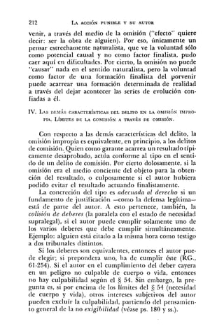 venir, a través del medio de la omisión ("efecto" quiere
decir: ser la obra de alguien). Por eso, únicamente un
pensar estrechameiite naturalista, que ve la voluntad sólo
como potencial causal y lio como factor finalista, pudo
caer aquí en dificultades. Por cierto, la omisión no puede
"causar" nada en el sentido naturalista, pero la voluntad
como factor de una formación finalista del porvenir
puede acarrear una formación determinada de realidad
a través del dejar acontecer las series de evolución con-
fiadas a él.
IV. L . 4 s DESIAS CARACTER~STICAS DEL DELITO EN LA OMISIÓN IMPRO-
PIA. L~MITESDE LA COMISIÓN A TRAVÉS DE OMISIÓN.
Con respecto a las demás características del delito, la
omisión impropia es equivalente, en principio, a los delitos
de comisión. Quien como garante acarrea un resultado típi-
camente desaprobado, actúa conforme al tipo en el senti-
clo de un delito de comisión. Por cierto dolosamente, si la
omisión era el medio concieiite del objeto para la obten-
ción del resultaclo, o culposamente si el autor hubiera
podido evitar el resultado actuando finalistamente.
La concrecióri del tipo es adecziada al derecho si un
fundamento de justificación -como la defensa legítima-
está de parte del autor. A esto pertenece, también, la
colisió~zde deberes (la paralela con el estado de necesidad
supralegal), si el autor puede cumplir solamente uno de
los varios deberes que debe cumplir siliiultáneamente.
Ejemplo: alguien está ci~acloa la misma hora corno testigo
a dos tribunales distintos.
Si los deberes son equivaleiites, eiltonces el autor pue-
de elegir; si prepondera uno, ha de cumplir éste (RG.,
61-254). Si el autor en el cumpliiniento del deber cayera
en un peligro no culpable de cuerpo o vida, entonces
no hay culpabilidad según el 54. Sin embargo, la pre-
gunta es, si por encima de los límites del 54 (necesidad
de cuerpo y vida), otros intereses subjetivos del autor
pueden excluír la culpabilidad, partiendo del pensainien-
to general de la no exigibilidnd (véase ps. 180 y SS.).
 