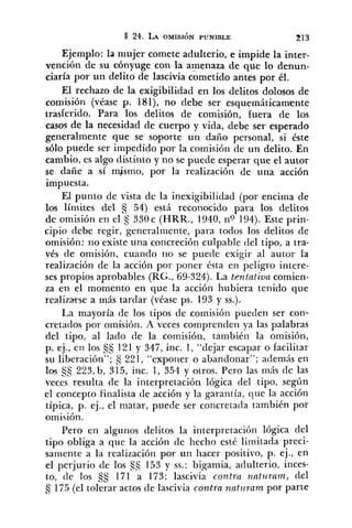 Ejemplo: la mujer comete adulterio, e impide la inter-
vención de su cónyuge con la amenaza de que lo denun-
ciaría por un delito de lascivia cometido antes por él.
El rechazo de la exigibilidad en los delitos dolosos de
comisión (véase p. 181), no debe ser esquemáticamente
trasferido. Para los delitos de comisión, fuera de los
casos de la necesidad de cuerpo y vida, debe ser esperado
generalmente que se soporte un daño personal, si éste
sólo puede ser impedido por la comisión de un delito. En
cambio, es algo distinto y no se puede esperar que el autor
se dañe a sí mismo, por la realización de una acción
impuesta.
El punto de vista de la inexigibilidad (por encima de
los límites del 54) está reconocido para los delitos
de omisión en el S 330c (HRR., 1940, no 194). Este prin-
cipio debe regir, generalmente, para todos los delitos de
omisión: no existe una concreción culpable del tipo, a tra-
vés de omisión, cuando no se puede exigir al autor la
realización de la acción por poner ésta en peligro ititere-
ses propios aprobables (RG., 69-324). La tentntiua comien-
za en el momento en que la acción hubiera tenido que
realizarse a más tardar (véase ps. 193 y SS.).
La mayoría de los tipos de comisión pueden ser con-
cretados por omisión. A veces comprenden ya las palabras
del tipo, al lado de la comisión, tanibién la omisión,
p. ej., en los 121y 347, inc. 1, "dejar escapar o facilitar
su liberación"; S 221, "exponer o abandonar"; además en
los $5 223, b, 315, inc. 1, 354 y otros. Pero las más de las
veces resulta de la interpretación lógica del tipo, según
el concepto finalista de acción y la garantía, que la acción
típica, p. ej., el matar, puede ser concretatla también por
omisión.
Pero en algunos delitos la interpretación lógica del
tipo obliga a que la acción de hecho esté limitada preci-
samente a la realización por un Iiacer positivo, p. ej., en
el perjurio de los 153 y SS.; bigamia, adulterio, inces-
to, tle los 171 a 173; lascivia contra nnturam, del
5 175(el tolerar actos de lascivia contra nat~rrampor parte
 