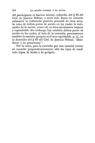 del participante es lascivia misma); cobardía, del 84 del
Cód. de Justicia Militar, y otros más. Entra en cuestión
solamente la realización positiva personal de estos actos.
Se trata de delitos puros de acción en los cuales la reali-
zación de la acción, como tal, es ético-socialmente impura
y reprochable. Sin embargo, hay también delitos puros de
acción en los cuales, al lado de la comisión, precisamente
también la omisión (propia) es el acto reprobable, p. ej., en
la deserción del 69 del Cód. de Justicia Militar, "aban-
donar y no presentarse".
Por lo tanto, para la comisión por una omisión entraii
en cuestión preponderantemente sólo los tipos de resul-
tado (tipos de lesión y de peligro).
 