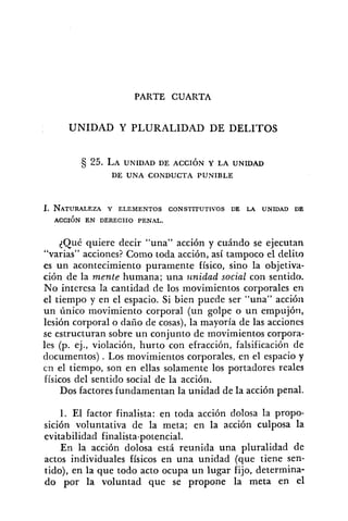 PARTE CUARTA
UNIDAD Y PLURALIDAD DE DELITOS
25. LA UNIDAD DE ACCIÓN Y LA UNIDAD
DE UNA CONDUCTA PUNIBLE
{Qué quiere decir "una" acción y cuándo se ejecutan
"varias" acciones? Como toda acción, así tampoco el delito
es un acontecimiento puramente físico, sino la objetiva-
ción de la mente humana; una unidad social con sentido.
No interesa la cantidad de los movimientos corporales en
el tiempo y en el espacio. Si bien puede ser "una" accióri
un único movimiento corporal (un golpe o un empujóri,
lesión corporal o daíío de cosas), la mayoría de las acciones
se estructuran sobre un conjunto de movimientos corpora-
les (p. ej., violación, hurto con efracción, falsificación de
documentos) . Los movimientos corporales, en el espacio y
cn el tiempo, son en ellas solamente los portadores reales
físicos del sentido social de la acción.
Dos factores fundamentan la unidad de la acción penal.
1. El factor finalista: en toda acción dolosa la propo-
sición voluntativa de la meta; en la acción culposa la
evitabilidad finalista-potencial.
En la acción dolosa está reunida una pluralidad de
actos individuales físicos en una unidad (que tiene sen-
tido), en la que todo acto ocupa un lugar fijo, determina-
do por la voluntad que se propone la meta en el
 