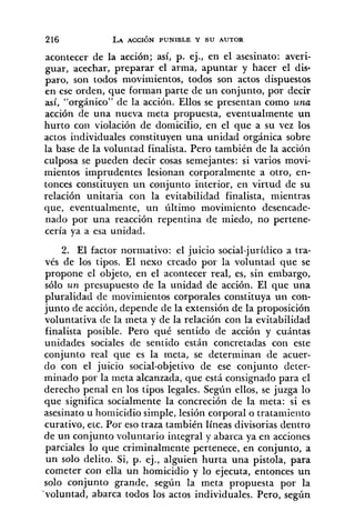 acoiitecer de la acción; así, p. ej., en el asesinato: averi-
guar, acechar, preparar el arma, apuntar y hacer el dis.
paro, son todos movimientos, todos son actos dispuestos
en ese orden, que forman parte de un conjunto, por decir
así, "orgánico" de la acción. Ellos se presentan como una
acción de una nueva nieta propuesta, eventualmente un
hurto con violación de domicilio, en el que a su vez los
actos individuales constituyen una unidad orgánica sobre
la base de la voluntad finalista. Pero también de la acción
culposa se pueden decir cosas semejantes: si varios movi-
mientos imprudentes lesionan corporalmente a otro, en-
tonces constituyen un conjunto interior, en virtud de su
relación unitaria con la evitabilidad finalista, mientras
que, eventualmente, un último movimiento desencade-
nado por una reacción repentina de miedo, no pertene-
cería ya a esa unidad.
2. El factor normativo: el juicio social-jurídico a tra-
vés de los tipos. El nexo creado por la voluntad que se
propone el objeto, en el acontecer real, es, sin embargo,
sólo un presupuesto de la unidad de acción. El que una
pluralidad de movimientos corporales constituya un con-
junto de acción, depende de la extensión de la proposición
voluntativa de la meta y de la relación con la evitabilidad
finalista posible. Pero qué sentido de acción y cuántas
unidades sociales de sentido están concretadas con este
conjunto real que es la meta, se determinan de acuer-
do con el juicio social-objetivo de ese conjunto cleter-
minado po1- la meta alcanzada, que está consignado para el
derecho penal en los tipos legales. Según ellos, se juzga lo
que significa socialmente la concreción de la meta: si es
asesinato u homicidio simple, lesión corporal o trataniieiito
curativo, elc. Por eso traza también líneas divisorias dentro
de un conjunto voluntario integral y abarca ya en acciones
parciales lo que criminalmente pertenece, en conjunto, a
un solo delito. Si, p. ej., alguien hurta una pistola, para
cometer con ella un homicidio y lo ejecuta, entonces un
solo conjunto grande, según la meta propuesta por la
'voluntad, abarca todos los actos individuales. Pero, según
 