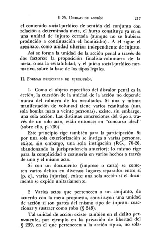 el contenido social-jurídico de sentido del conjunto con
relación a determinada meta, el hurto constituye ya en sí
una unidad de injusto cerrada (aunque no se hubiera
producido a coiitinuación el homicidio). A él sigue el
asesinato, como unidad ulterior independiente de injusto.
Así se forma la unidad de la acción penal a través de
dos factores: la proposición finalista-voluntaria de la
meta, o sea la evitabilidad, y el juicio social-jurídico nor-
mativo, sobre la base de los tipos legales.
1. Como el objeto específico del disvalor penal es la
acción, la cuestión de la unidad de la acción no depende
nunca del número de los resultados. Si una y misma
manifestación de voluntad tiene varios resultados (una
sola bomba mata a veinte personas) , existe, sin embargo,
una sola acción. Las distintas concreciones del tipo a tra-
vés de un solo acto, están entonces en "concurso ideal"
(sobre ello, p. 230).
Este principio rige también para la participación. Si
por una sola exteriorización se instiga a varias personas,
existe, sin embargo, una sola instigación (RG., 70-26,
abandonando la jurisprudencia anterior); lo mismo rige
para la complicidad o coautoría en varios hechos a través
de uno y el mismo acto.
Si con un documento (impreso o carta) se come-
ten varios delitos en diversos lugares separados entre sí
(p. ej., varias injurias), existe una sola acción si el docu-
mento se expide unitariamente.
2. Varios actos que pertenecen a un conjunto, de
acuerdo con la meta propuesta, constituyen una unidad
de acción si son partes del mismo tipo de injusto: coac-
cionar y sustraer como robo (S 249).
Tal unidad de acción existe también en el delito per-
nanente, por ejemplo en la privación de libertad del
Ej 239, en el que pertenecen a la acción típica, no sola-
 