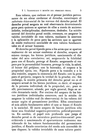 1. SIGNIFIC.~DOY MISIÓN DEL DERECHO PENAL 3
Esos valores, que radican en el pensar jurídico perma-
nente de un obrar conforme al derecho, constituyen el
substrato ético-social de las normas del derecho penal. El
derecho penal asegura su real observancia determinando
pena para quienes se apartan de ellas a través de acciones
infieles, indisciplinadas, deshonestas, desleales. La misión
central del derecho penal reside, entonces, en asegurar la
validez inviolable de esos valores, mediante la amenaza
y la aplicación de pena para las acciones que se apartan
de modo realmente ostensible de esos valores fundamen-
tales en el actuar humano.
El derecho penal fijando pena a los actos que se apartan
realmente de un actuar conforme al derecho, ampara, al
mismo tiempo, los bienes jurídicos, sancionando el dis-
valor del acto correlativo; así, asegurando la fidelidad
para con el Estado, protege al Estado; asegurando el res-
peto por la personalidad humana, protege la vida, la salud,
el honor del prójimo; con la honradez, el respeto a la
propiedad ajena, etc. Fijando pena a la traición y a la
alta traición, ampara la existencia del Estado; con la pena
para el perjurio, asegura la verdad de la prueba; etc. Sin
embargo, la misión primaria del derecho penal no es el
amparo actual de los bienes jurídicos; es decir, el amparo
de la persona individual, de la propiedad, etc., pues es
allí, precisamente, adonde, por regla general, llega su ac-
ción demasiado tarde. Por encima del amparo de los bie-
nes jurídicos individuales concretos, está la misión de
asegurar la validez real (la observancia) de los valores del
actuar según el pensamiento jurídico. Ellos constituyen
el más sólido fundamento sobre el que se basan el Estado
y la sociedad. El mero amparo de bienes jurídicos sólo
tiene una finalidad negativo-preventiva, policial-preventi-
va. En cambio, el papel más profundo que juega el
derecho penal es de naturaleza positivo-ético-social?pros-
cribiendo y sancionando el apartamiento realmente ma-
nifestado de los valores fundamentales del pensamiento
jurídico, el Estado exterioriza del modo más ostensible de
que dispone, la validez inviolable de estos valores positi-
 