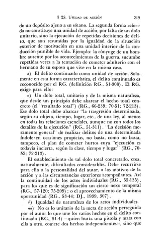de un depósito ajeno a su sótano. La segunda forma referi-
da no constituye una unidad de acción, por falta de un dolo
unitario, sino la ejecución de repetidas decisiones de deli-
to, que son resumidas por la igualdad de la situación
exterior de motivación en una unidad interior cle la con-
ducción punible de vida. Ejemplo: la cónyuge de un ho~n-
bre ausente por los acontecimientos de la guerra, sucumbe
repetidas veces a la tentación de cometer adulterio con el
hermano de su esposo que vive en la misma casa.
a) El delito continuado como unidad de acción. Sola-,
mente en esta forma característica, el delito continuado es
reconocido por el RG. (definición RG., 51-308). El RG.
exige para ello:
(Y) Un dolo total, unitario y de la misma naturaleza,
que desde un principio debe abarcar el liecho total con-
creto (el "resultado total") (RG., 66-239; 70-51; 72-213) .
Ese dolo total debe abarcar "la trasgresión determinada,
según su objeto, tiempo, lugar, etc., de una ley, al menos
en todas las relaciones esenciales, aunque no con todos los
detalles de la ejecución" (RG., 51-311) . "La decisión me-
ramente general" de realizar delitos de una determinada
índole-en ocasiones propicias, no basta, como no basta,
tampoco, el plan de cometer hurtos cuya "ejecución es
todavía incierta, según la clase, tiempo y lugar" (RG., 70-
52; 72-213) .
El establecin~ientode tal clolo total concretado, crea,
naturalmente, dificultades considerables. Debe recurrirse
para ello a la personalidad del autor, a los motivos de la
acción y a las circunstancias exteriores acompañantes. Así
la continuidad de los actos individuales (RG., 55-135),
para los que es de significación un cierto nexo temporal
(RG., 57-120; 75-209) ; o el aprovechamiento de la misma
oportunidad (RG., 53-44; DJ., 1939, 307).
B) Igualdad de naturaleza de los actos individuales.
(~a)No es lo unitario de la meta de acción ~ e r s e ~ u i d a
por el autor lo que une los varios hechos en el delito con-
tinuado (RG., 51-4) -quien hurta una ~istolay mata con
ella a otro, comete dos hechos independientes-, sino que
 
