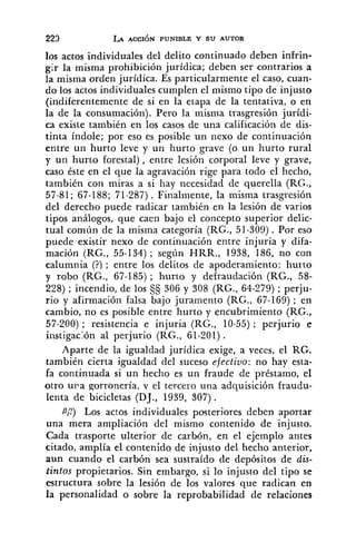 los actos individuales del delito continuado deben infrin-
gIr la misma prohibición jurídica; deben ser contrarios a
la misma orden jurídica. Es particularmente el caso, cuan-
do los actos individuales cumplen el mismo tipo de injusto
(indiferentemente de si en la etapa de la tentativa, o en
la de la consumación). Pero la misma trasgresión jurídi-
ca existe también en los casos de una calificación de dis-
tinta índole; por eso es posible un nexo de continuación
entre un hurto leve y un hurto grave (o un hurto rural
y un hurto forestal), entre lesión corporal leve y grave,
caso éste en el que la agravación rige para todo el hecho,
también con miras a si hay necesidad de querella (RG.,
57-81; 67-188; 71-287). Finalmente, la misma trasgresión
del derecho puede radicar también en la lesión de varios
tipos análogos, que caen bajo el concepto superior delic-
tual común de la misma categoría (RG., 51-309) . Por eso
puede existir nexo de continuación entre injuria y difa-
mación (RG., 55-134) ; según HRR., 1938, 186, no con
calumnia (?); entre los delitos de apoderamiento: hurto
y robo (RG., 67-185) ; hurto y defraudación (RG., 58-
228) ; incendio, de los 9s 306 y 308 (RG., 64-279) ; perju-
rio y afirmación falsa bajo juramento (RG., 67-169) ; en
cambio, no es posible entre hurto y encubrimiento (RG.,
57-200) ; resistencia e injuria (RG., 10-55); perjurio e
ii1stigac:ón al perjurio (RG., 61-201) .
Aparte de la igualdad jurídica exige, a veces, el RG.
también cierta igualdad del suceso efectivo: no hay esta-
fa continuada si un hecho es un fraude de préstamo, el
otro u r a gorronería, y el tercero una adquisición fraudu-
lenta de bicicletas (DJ., 1939, 307) .
PP) Los actos individuales posteriores deben aportar
una mera ampliación del mismo contenido de injusto.
Cada trasporte ulterior de carbón, en el ejemplo antes
citado, amplía el contenido de injusto del hecho anterior,
aun cuando el carbón sea sustraído de depósitos de dis-
tintos propietarios. Sin embargo, si lo injusto del tipo se
estructura sobre la lesión de los valores que radican en
la personalidad o sobre la reprobabilidad de relaciones
 