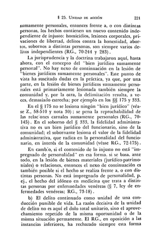 sumamente personales, entonces frente a, o con distintas
personas, los hechos contienen un nuevo contenido inde-
pendiente de injusto: hoinicidios, lesiones corporales, pri-
vaciones de libertad, delitos contra la honestidad, abor-
tos, sobornos a distintas personas, son siempre varios de-
litos independientes (RG., 70-244 y 283) .
La jurisprudencia y la doctrina trabajaron aquí, hasta
ahora, con el concepto del "bien jurídico sumamente
personal". No hay nexo de continuación en la lesión de
"bienes jurídicos sumamente personales". Este punto de
vista ha suscitado dudas en la práctica, ya que, por una
parte, en la lesión de bienes jurídicos sumamente perso-
riales está primariamente lesionada también siempre la
comunidad y, por la otra, la delimitación resulta, a ve-
ces, demasiado estrecha; por ejemplo en los 5s 175 y 333.
En el 175 no se lesiona ningún "bien jurídico" (véa-
se Z., 58-510 y nota 30) ; se pena la reprochabilidad de
las relac'ones carnales sumamente personales (RG., 70-
145). En el soborno del 333, la fidelidad administra-
tiva no es un bien jurídico del funcionario, sino de la
comunidad; el sobornante lesiona el valor de la fidelidad
administrativa, que radica en la personalidad del funcio-
nario, en interés de la comunidad (véase RG., 72-175).
En camb:o, si el contenido de lo injusto no está "im-
pregnado de personalidad" en esa forma. si se basa, ante
todo, en la lesión de bienes materiales (jurídico-patrimo-
niales) o relaciones, entonces el nexo de continuación es
también posible si el hecho se realiza frente a, o con dis-
tintas personas. No está impregnado de ~ersonalidad,p.
ej., el hecho del idóneo en medicina que trata a distin-
tas personas por enfermedades venéreas (5 7, ley de en-
fermedades venéreas; RG., 73-18) .
b) El delito continuado como unidad de una con-
ducción punible de vida. La razón decisiva de la unidad
de delito no es aquí el dolo total unitario, sino el aprove-
chamiento repetido de la misma oportunidad o de la
misma situación permanente. El RG., en oposición a las
instancias inferiores, ha rechazado siempre esta forma
 