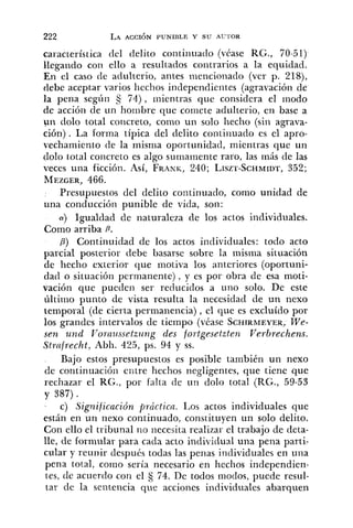 característica del delito coritiiiuatlo (véase RG., 70-51)
llegaiido con ello a resultados contrarios a la equidad.
En el caso de adulterio, antes meiicioiiado (ver p. 218),
debe aceptar varios hechos independientes (agravación de
la pena según 5 74), nie entras que considera el modo
de acción de un hombre que comete adulterio, en base a
un dolo total concreto, coino un solo hecho (sin agrava-
ción) . La forma típica del delito continuado es el apro-
vechamiento de la misma oportunidad, mientras que un
dolo total concreto es algo suriiarnente raro, las más de las
veces una ficción. Así, FRANIC,240; LISZT-SCHMIDT,352;
MEZGER,466.
Presupuestos del delito continuado, como unidad de
una conducción punible de vida, soii:
(Y) Igualdad de naturaleza de los actos individuales.
Como arriba P.
P) Continuidad de los actos individuales: todo acto
parcial posterior debe basarse sobre la misma situación
de hecho exterior que motiva los anteriores (oportuni-
dad o situación permanente), y es por obra de esa moti-
vación que pueden ser reducidos a uno solo. De este
último punto de vista resulta la necesidad de un nexo
temporal (de cierta permanencia), el que es excluído por
los grandes intervalos de tiempo (véase SCHIRMEYER,We-
sen und Yorazissetz~~~zgdes fortgesetzten Verbrechens.
Strnfrecht, Abh. 425, ps. 94 y SS.
Bajo estos presupuestos es posible también un nexo
de continuacióii entre hechos negligentes, que tiene que
rechazar el RG., por falta de un dolo total (RG., 59-53
y 387).
- c) Sig?zificación fl~ácticn.Los actos individuales que
están en un nexo continuado, constituyen un solo delito.
Con ello el tribunal 1x0 necesita realizar el trabajo de deta-
lle, de formular para cada acto individual una pena parti-
cular y reunir después todas las penas individuales en una
pena total, como sería necesario en hechos independien-
tes, de acuerdo con el 74. De todos modos, puede resul-
tar de la seritericia que acciones individuales abarquen
 