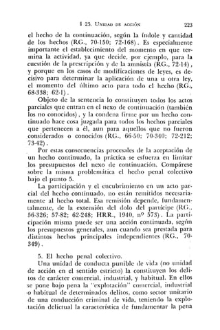 el hecho de la continuación, según la índole y cantidad
de los hechos (RG., 70-150; 72-168) . Es especialiiiente
importante el establecimiento del momento en que ter-
mina la actividad, ya que decide, por ejemplo, para la
cuestión de la prescripción y de la amnistía (RG., 72-14),
y porque en los casos de inociificacioiies de leyes, es de-
cisivo para determinar la aplicación de una u otra ley,
el momento del últirno acto para todo el hecho (RG:,
68-338; 62-1).
Objeto de la sentencia lo constituyen todos los actos
parciales que entran en el nexo de coiitinuación (también
los no conocidos), y la condena firirie por un heclio con-
tinuado hace cosa juzgada para todos los hechos parciales
que pertenecen a él, aun para aquellos que no fueron
considerados o conociclos (KG., 66-50; 70-340; 72-212;
73-42) .
Por estas consecuencias procesales de la aceptación de
un heclio continuado, la práctica se esfuerza en liiiiitar
los presupuestos del nexo de continuación. Compárese
sobre la misilla problemitica el hecho penal colectivo
bajo el punto 5.
La participación y el encubrimiento en un acto par-
cial del hecho continuado, no están reiriitidos necesaria-
mente al hecho total. Esa reinisión depende, fundariren-
talmente, de la extensión del dolo del partícipe (RG.,
56-326; 57-82; 62-248; HRR., 1940, nQ 573). La parti-
cipación misma puede ser una acción continuada, segí~ii
los presupuestos generales, aun cuando sea prestada para
distintos hechos principales independientes (RG., 70-
349).
5. El hecho penal colectivo.
Una unidad de conducta punible (le vida (no unidad
de acción en el sentido estricto) la constituyeil los cleli-
tos de carácter coniercial, industrial, y habitual. En ellos
se pone bajo pena la "explotació~i"coiiiercial, industrial
o habitual 'de deterrninaclos delitos, conlo sector unitario
cle una conclucción criminal de vida, teniendo la explo-
tación delictual la característica de fundamentar la pena
 