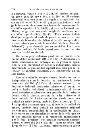 o agravarla. Véase 144 y 5 218, IV, versión antigua;
260 y 285; §S 180 y 181, a: 284, 11. El carácter
comercial lo da una voluntad dirigida a la repetición fre-
cuente del hecho (RG., 61-51) ; el carácter industrial exi-
ge la intención de crearse una fuente de ingresos con la
comisión repetida (RG., 58-20) ; el carácter habitual, por
último, exige una tendencia originada mediante una
com:sión repetida (RG., 59-142). Toda acción indivi-
dual que surge de tal modo de pensar, es una parte cons-
titutiva de la conducción delictual de vida, comprendida
y caracterizada por él (de la totalidad "de la explotación
delictual"), y es abarcada por su punición. Las conse-
cuencias jurídicas del hecho penal colectivo son las mis-
mas que las del continuado.
Un hecho penal colectivo puede ser, al mismo tiem-
po, un delito continuado (RG., 59-142). A diferencia del
delito continuado, sin embargo, no es precisa la ejecu-
ción de una pluralidad de acciones individuales, siendo
determinada la punibilidad especial más bien por la in-
tenc'ón de carácter industrial, etc., concurrente en un
solo hecho.
Con esta opinión completamente dominante en la
juri~prudenciay en la doctrina, ha terminado la juris-
prudencia del RG. (72-164) : el carácter comercial, in-
dustr:al y habitual caracteriza solamente al autor, r o
quita al hecho individual la independencia; el hecho
penal colectivo es solamente una creación de la jurispru-
dencia y de la ciencia, pero no de la ley; solamente el
do'o unitario del hecho continuado, puede crear una
unidad de acción (véase, también, KOHLRAUSCH,p. 261).
Esta opinión desconoce que hay, al lado de la unidad de
acción, también una unidad de conducción criminal
de vida (una culpabilidad de la conducción de vida).
Ésta radica en una situación de hecho de la vida que no
es una creación teórica y es reconocida expresamente
por la ley; "practicar" con carácter industrial encubri-
miento o usura (§S 260 y 302, d) ; "hacer un oficio" del
juego de azar (S 285) . La nueva jurisprudencia se coloca
 