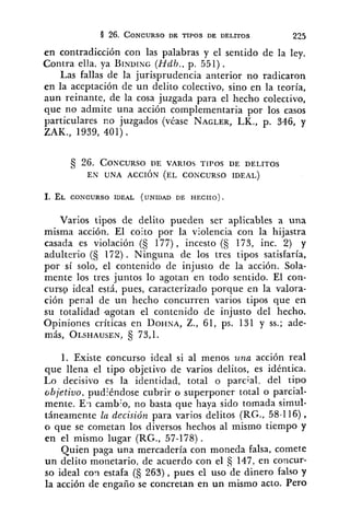 en contradicción con las palabras y el sentido de la ley.
Contra ella, ya BINU~NG(Hdh., p. 551).
Las fallas de la jurisprudencia anterior no radicaron
en la aceptación de un delito colectivo, sino en la teoría,
aun reinante, de la cosa juzgada para el hecho colectivo,
que no admite una acción complementaria por los casos
particulares no juzgados (véase NAGLER,LK., p. 346, y
ZAK., 1939, 401) .
Varios tipos de delito pueden ser aplicables a una
misma acción. El coito por la violencia con la hijastra
casada es violación (S 177) , incesto (5 173, inc. 2) y
adulterio (S 172). Ninguna de los tres tipos satisfaría,
por sí solo, el contenido de injusto de la acción. Sola-
mente los tres juntos lo agotan en todo sentido. El con-
curso ideal está, pues, caracterizado porque en la valora-
ción penal de un hecho concurren varios tipos que en
su totalidad agotan el contenido de injusto del hecho.
Opiniones críticas en DOHNA,Z., 61, ps. 131 y SS.;ade-
más, OLSHAUSEN,S 73,l.
1. Existe concurso ideal si al menos tina acción real
que llena el tipo objetivo de varios delitos, es idéntica.
Lo decisivo es la identidad, total o parcial, del cipo
objetivo, pudjéndose cubrir o superponer total o parcial-
mente. Er cambZo,no basta que haya sido tomada simul-
táneamente la decisión para varios delitos (RG., 58-116),
o que se cometan los diversos hechos al mismo tiempo y
en el mismo lugar (RG., 57-178).
Quien paga una mercadería con moneda falsa, comete
un delito monetario, de acuerdo con el 147, en concur-
so ideal c0.i estafa (S 263), pues el uso de dinero falso y
la acción de engaño se concretan en un mismo acto. Pero
 