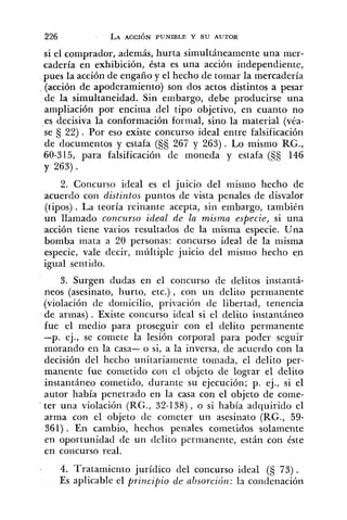 si el comprador, además, hurta simultáneamente una mer-
cadería en exhibición, ésta es una acción independiente,
pues la acción de engaño y el hecho de tomar la mercadería
. (acción de apoderamiento) son dos actos distintos a pesar
de la simultaneidad. Sin ernbargo, debe producirse una
ampliación por encima del tipo objetivo, en cuanto no
es decisiva la conformación formal, sino la material (véa-
se Ej 22) . Por eso existe concurso ideal entre falsificación
de documentos y estafa (Ejs 267 y 263). Lo mismo RG.,
60-315, para falsificación de moneda y estafa (55 146
y 263).
2. Concurso ideal es el juicio del mismo hecho de
acuerdo con distintos puntos de vista penales de disvalor
(tipos) . La teoría reinante acepta, sin embargo, tanibién
un llamado concurso ideal de la misma especie, si una
acción tiene varios resultados de la misma especie. Una
bomba mata a 20 personas: concurso ideal de la misma
especie, vale decir, niúltiple juicio del mismo hecho en
igual sentido.
3. Surgen dudas en el concurso de delitos instantá-
neos (asesinato, hurto, etc.) , con un delito permanente
(violación de domicilio, privación de libertad, tenencia
de armas) . Existe concurso ideal si el delito instantáneo
fue el medio para proseguir con el delito permanente
-p. ej., se comete la lesión corporal para poder seguir
morando en la casa- o si, a la inversa, de acuerdo con la
decisión del hecho unitariamente tomada, el delito per-
manente fue cometido con el objeto de lograr el delito
instantáneo cometido, durante su ejecución; p. ej., si el
autor había penetrado en la casa con el objeto de come-
- ter una violación (RG., 32-138), o si había adquirido el
arma con el objeto de cometer un asesinato (RG., 59-
361) . En cambio, hechos penales cometidos solamente
en oportunidad de un delito permanente, están con éste
en concurso real.
. 4. Tratamiento jurídico del concurso ideal (S 73).
Es aplicable el principio de absorción: la condenación
 