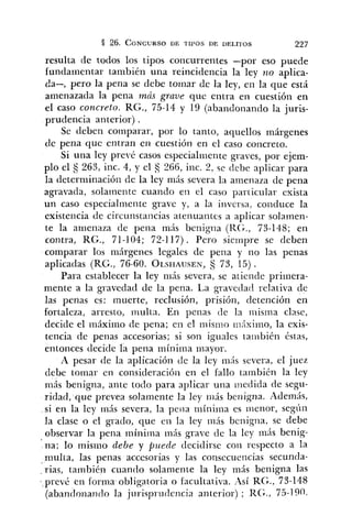 resulta de todos los tipos concurrentes -por eso puede
fundanlentar también una reincidencia la ley no aplica-
da-, pero la pena se debe toinar de la ley, en la que está
amenazada la pena mds graue que entra en cuestión en
el caso concreto. KG., 75-14 y 19 (abandonando la juris-
prudencia anterior) .
Se deben comparar, por lo tanto, aquellos márgenes
de pena que entran en cuestión en el caso coilcreto.
Si una ley prevé casos especialri~entegraves, por ejem-
plo el S 263, inc. 4, y el 266, inc. 2, se debe aplicar para
la determinación de la ley mis severa la aineriaza de pena
agravada, solamente cuando e11 el caso par~icularexista
un caso especialmeiite grave y, a la inversa. conduce la
existencia de circunstaricias ateriuailtl-s a aplicar solamen-
te la anienaza de pena más benigria (CG., 73-148; en
contra, RG., 71-104; 72-117) . Pero sieinpre se deben
comparar los márgenes legales de pena y no las penas
aplicadas (RG., 76-60. OL.SHAUSEN,S 73, 15) .
Para establecer la ley 111is severa, se atiende primera-
mente a la gi-avedad de la pena. La gravedad relativa de
las penas es: inuerte, reclusión, prisión, detención en
fortaleza, arresto, multa. En peiias (le la rnisrna clase,
decide el máximo de pena; eii el niisnro i;?,"tximo,la exis-
tencia de penas accesorias; si son iguales ta:iibién éstas,
entonces decide la pena mínima mayor.
A pesar de la aplicación de la ley rnrís severa, el juez
debe tornar en consideracióii en el fallo también la ley
más benigna, ante todo para aplicar una i~iedidade segu-
ridad, que prevea solar~lentela ley iiiás benigna. Además,
si en la ley más severa, la pena nlíniina es iiienor, segíiii
la clase o el grado, que eii la ley irihs benigna, se debe
observar la pena rníniina rnás grave de la ley mis benig-
' na; lo mismo debe y puede decidirse coi1 respecto a la
multa, las penas accesorias y las coiisecuei~ciassecunda-
. rias, también cuando solamente la ley más benigna las
prev¿ en forma obligatoria o facultativa. Así RG., 73-148
(abandonando la juriqprudencia anterior) ; RG., 75-100.
 