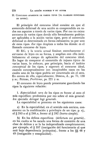11. CONCURSOAPARENTE DE VARIOS TIPOS (EL LLAMADO CONCURSO
DE LEYES).
El principio del concurso ideal consiste en que el
contenido delictual de una acción es comprendido en to-
dos sus aspectos a través de varios tipos. Por eso no existe
concurso de varios tipos donde sólo formalmente podrían
ser aplicables a la acción varios tipos, pero el contenido
delictual es determinado en forma exhaustiva ya por uno
de estos tipos. Ese tipo desplaza a todos los demás: es el
llamado concurso de leyes.
El RG. y la teoría actual limitan estrechamente el
corcurso de leyes en su forma, y amplían con ello inde-
bidamente el campo de aplicación del concurso ideal.
En lugar de comparar el contenido de injusto tápico tie
varias leyes, lo enfocan, por principio, hacia el ámbito
conceptual de los tipos, y suponen el concurso ideal,
cuando conceptualmente son imaginables casos en los
cuales uno de los tipos podría ser concretado sin el otro.
En contra de ello, especialmente, DOHNA,Z., ps. 71, 138
y SS.;PETERS,Probleme, ps. 221 y SS.
El concurso de leyes puede presentarse guardando los
tipos la siguiente relación:
1. Especialidad: u r o de los tipos es frente al otro el
más específico; predomina por eso sobre el más general:
lex specialis derogut legi generali.
La especialidad se presenta en los siguientes casos:
a) En la especialidad, en el sentido más estricto, con-
sistente en la cualificación y privilegio de un tipo. p. ej.,
el 5 243 o el tj 248,a, frente al €j242 (hurto simple).
b) En los delitos específicos (delictum sui generis) ,
en los cuales se ha sacado una forma de comisión de una
clase de delitos y se la ha independizado completamente;
por ejemplo, el 357 (instigación del funcionario al que
está bajo dependencia jerárquica), frente a los 48 y
49 (instigación y complicidad) .
 