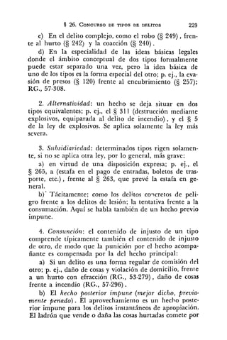 c) En el delito complejo, como el robo (S 249), hen-
te al hurto (S 242) y la coacción (S 240).
d) En la especialidad de las ideas básicas legales
donde el ámbito conceptual de dos tipos formalmente
puede estar separado una vez, pero la idea básica de
uno de los tipos es la forma especial del otro; p. ej., la eva-
sión de presos (S 120) frente al encubrimiento (5 257);
RG., 57-308.
2. Alternatividad: un hecho se deja situar en dos
tipos equivalentes; p. ej., el 311 (destrucción mediante
explosivos, equiparada al delito de incendio), y el a 5
de la ley de explosivos. Se aplica solamente la ley más
severa.
3. S~lbsidiariedad:determinados tipos rigen solamen-
te, si no se aplica otra ley, por lo general, más grave:
a) en virtud de una disposición expresa; p. ej., el
265, a (estafa en el pago de entradas, boletos de tras-
porte, etc.) , frente al § 263, que prevé la estafa en ge-
neral.
b). Tácitamente; como los delitos coycretos de peli-
gro frente a los delitos de lesión; la tentativa frente a la
consumación. Aquí se habla también de un hecho previo
impune.
4. Consunción: el contenido de injusto de un tipo
comprende típicamente también el contenido de injusto
de otro, de modo que la punición por el hecho acompa-
ñante es compensada por la del hecho principal:
a) Si un delito es una forma regular de comisión del
otro; p. ej., daño de cosas y violación de domicilio, frente
a un hurto con efracción (RG., 53-279), daño de cosas
frente a incendio (RG., 57-296).
b) El hecho posterior impune (mejor dicho, previa-
mente penado). El aprovechamiento es un hecho poste-
rior impune para los delitos instantáneos de apropiación.
El ladrón que vende o daña las cosas hurtadas comete por
 