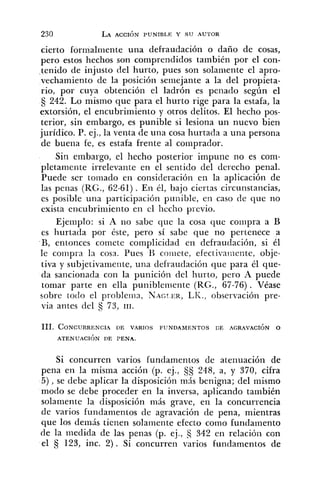 cierto formalniente una defraudación o daño de cosas,
pero estos hechos son comprendidos también por el con-
tenido de injusto del hurto, pues son solaniente el apro-
vechamiento de la posición seniejante a la del propieta-
rio, por cuya obtención el ladrón es penado según el
242. Lo mismo que para el hurto rige para la estafa, la
extorsión, el encubrimiento y otros delitos. El hecho pos-
terior, sin embargo, es punible si lesiona un nuevo bien
jurídico. P. ej., la venta de una cosa hurtada a una persona
de buena fe, es estafa frente al coriiprador.
Sin embargo, el hecho posterior impuiie no es com-
pletamente irrelevante en el sentido del derecho penal.
Puede ser tornado en consideración en la aplicación de
las penas (RG., 62-61). En él, bajo ciertas circunstancias,
es posible una participación pu~rible,eri caso de que no
exista encubrinliento en el hecho previo.
Ejemplo: si A no sabe que la cosa que co:iipra a B
es hurtada por éste, pero sí sabe que no pertenece a
B, entonces comete complicidad en defraudación, si él
le compra la cosa. Pues IZ coriiete, efectiva!ilente, obje-
tiva y subjetivamente, una defraudación que para él que-
da sancionada con la punición del hurto, pero A puede
tomar parte en ella punibleiiiente (RG., 67-76). Véase
sobre todo el probleinn, NAGTER,LK., observacióii pre-
via antes del Cj 73, 111.
111. CONCURRENCI.~DE VARIOS FUNDAMENTOS CE AGRAVACIÓN O
ATENUACI~NDE PENA.
Si concurren varios fundamentos de atenuación de
pena en la misma acción (p. ej., 248, a, y 370, cifra
5), se debe aplicar la disposición más benigna; del mismo
modo se debe proceder en la inversa, aplicando también
solamente la disposición más grave, en la concurrencia
de varios fundamentos de agravación de pena, mientras
que los dernás tienen solamente efecto como fundamento
de la medida de las penas (p. ej., 342 en relacióil con
el 123, inc. 2). Si concurren varios fundamentos de
 