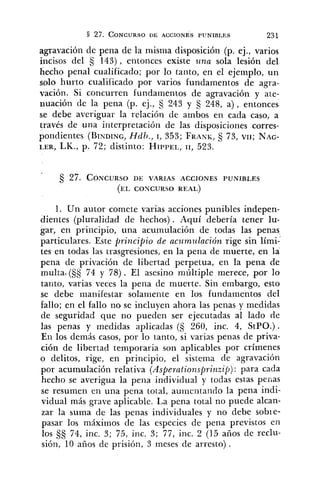 agravación de pena de la niisnia disposición (p. ej., varios
íncisos del S 143), entonces existe tina sola lesión del
hecho penal cualificado; por lo tanto, en el eje~iiplo,un
solo hurto cualificado por varios fundamentos de agra-
vación. Si concurren fundamentos de agravación y ate-
nuación de la pena (p. ej., s 243 y 5 248, a ) , entonces
se debe averiguar la relación de ambos en cada caso, a
través de una interpretación de las disposiciones corres-
pondientes (BINDING,Hdh., 1, 353; FRANI~,§ 73, VII;NAG-
LER, LK., p. 72; distinto: HII'PEL,11, 523.
1. Un autor comete varias acciones punibles indepen-
dientes (pluralidad de hechos). Aquí debería tener lu-
gar, en principio, una acumulación de todas las penas
particulares. Este principio de acwmzslación rige sin lími-'
tes en todas las trasgresiones, en la pena de muerte, en la
pena de privación de libertad perpetua, en la pena de
multa.(Ss 74 y 78). El asesino múltiple merece, por lo
tanto, varias veces la pena de muerte. Sin embargo, esto
se debe manifestar solaniente en los fundamentos del
fallo; en el fallo no se incluyen ahora las penas y medidas
de seguridad que no pueden ser ejecutadas al lado de
las penas y medidas aplicadas (S 260, inc. 4, StPO.) .
En los demás casos, por lo tanto, si varias penas de priva-
ción de libertad temporaria son aplicables por crímenes
o delitos, rige, en principio, el sistema de agravación
por acumulación relativa (Asperationsprinzi$) : para cada
hecho se averigua la pena individual y todas estas pefias
se resumen en una pena total, auiileiltando la pena indi-
vidual más grave aplicable. La pena total no puede alcan-
zar la suma de las penas individuales y no debe sobie-
pasar los máximos de las especies de pena previstos en
los 74, inc. 3; 75, inc. 3; 77, inc. 2 (15 años de reclu-
sión, 10 años de prisión, 3 meses de arresto) .
 